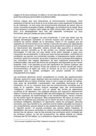 121
usagers et de leurs pratiques, et celles-ci ne sont pas des pratiques "d’internet" mais
plutôt des pratiques personnelles et professionnelles.
Comme indiqué plus haut (Interactions et environnements numériques), notre
expérience d’internet ne se limite et ne se limitera pas à notre expérience d’internaute
ou de mobinaute : ce sont aussi nos environnements physiques qui seront, plus ou
moins, connectés et peuplés d’objets, d’affichages, de compteurs et de robots. Nous
avons tendance à imaginer cette réalité de 2030 comme étant celle d’un "toujours
plus", d’un développement sans frein des dispositifs numériques qui nous
environnent, des plus visibles aux plus invisibles.
Qu’il soit permis de suggérer une part d’incertitude : il n’est pas certain que les
usagers domestiques souhaitent un domicile toujours plus connecté, comme le
montrent les échecs répétés de la domotique, même si l’on suppose que les
impératifs de l’environnement et du maintien à domicile des personnes dépendantes
sont d’importants leviers
1
. Il n’est pas certain qu’ils parviennent à utiliser et à tirer parti
du foisonnement des dispositifs, certains arrivant déjà aujourd’hui à saturation,
d’autres pouvant connaître au fil des années une certaine lassitude face aux
technologies. Il n’est pas non plus certain qu’ils soient disposés à payer pour
l’acquisition de ces dispositifs, ni même pour leurs formes servicielles : confrontés à la
complexité, aux pannes, aux contraintes nouvelles, à l’obsolescence rapide, certains
choisiront, quand ils le peuvent, de se tenir à distance de la surcharge technologique.
Les motivations des usagers dépendront de leurs trajectoires personnelles et
professionnelles, mais aussi des formes de socialisation des dispositifs qui leur seront
proposés. Enfin, il est plausible qu’une part significative de l’opinion publique, des
consommateurs et des citoyens finisse par prendre en compte l’acuité des enjeux
environnementaux et opère ses choix en fonction de ce qui lui paraîtra le plus
acceptable pour la planète, privilégiant une certaine sobriété en matière
d’équipements et d’usages.
Les prochaines décennies verront probablement la montée des questionnements
éthiques, aujourd’hui assez répandus dans les sciences et technologies mais à peu
près absents dans le champ d’internet. Ceux-ci sont à poser en termes de maîtrise,
mais aussi de réversibilité. L’augmentation des possibilités techniques et des
interactions, on l’a vu, concerne aussi bien les environnements connectés que le
corps et la cognition. Vivant toujours davantage dans des environnements
"intelligents", certains redoutent qu’il en résulte des formes de dépendance
numérique et de régression. Les questions éthiques sont aujourd’hui fréquemment
reliées à l’horizon de la convergence NBIC des technologies de i’information avec les
sciences cognitives, les biotechnologies et les nanotechnologies ; horizon incertain
qui fait parfois figure de repoussoir. Mais progressivement, les enjeux se situent au
plus près de systèmes plus ordinaires qui en savent de plus en plus long sur nous :
compteurs intelligents, décodeurs TV apprenants, robots de compagnie, véhicules
connectés, pour nous faciliter la vie, prennent comme matière calculable nos traces et
nos comportements, pouvant aboutir à des situations abusives. Quant aux situations
d’ "apprenti sorcier", on pourrait considérer que certains apéros Facebook, la
déréalisation des joueurs compulsifs ou certains suicides d’adolescents surexposés
tiennent lieu de signaux, mais de tels énoncés trop sommaires seront contestés par
de nombreux travaux. Le fait est qu’aujourd’hui, les débats éclairés en matière
d’éthique des TIC font défaut ; on y reviendra au chapitre des recommandations.
1
Voir à ce sujet l’expédition de la FING “Habitants connectés”, 2011-2012.
 