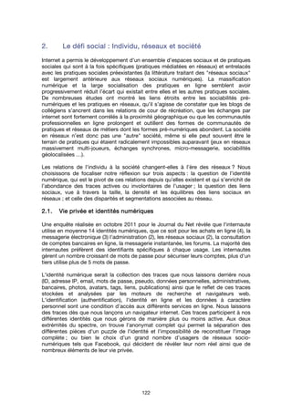 122
2.2.2.2. Le défi socialLe défi socialLe défi socialLe défi social : Individu, réseaux et société: Individu, réseaux et société: Individu, réseaux et société: Individu, réseaux et société
Internet a permis le développement d’un ensemble d’espaces sociaux et de pratiques
sociales qui sont à la fois spécifiques (pratiques médiatées en réseaux) et entrelacés
avec les pratiques sociales préexistantes (la littérature traitant des "réseaux sociaux"
est largement antérieure aux réseaux sociaux numériques). La massification
numérique et la large socialisation des pratiques en ligne semblent avoir
progressivement réduit l’écart qui existait entre elles et les autres pratiques sociales.
De nombreuses études ont montré les liens étroits entre les sociabilités pré-
numériques et les pratiques en réseaux, qu’il s’agisse de constater que les blogs de
collégiens s’ancrent dans les relations de cour de récréation, que les échanges par
internet sont fortement corrélés à la proximité géographique ou que les communautés
professionnelles en ligne prolongent et outillent des formes de communautés de
pratiques et réseaux de métiers dont les formes pré-numériques abondent. La société
en réseaux n’est donc pas une "autre" société, même si elle peut souvent être le
terrain de pratiques qui étaient radicalement impossibles auparavant (jeux en réseaux
massivement multi-joueurs, échanges synchrones, micro-messagerie, sociabilités
géolocalisées …).
Les relations de l’individu à la société changent-elles à l’ère des réseaux ? Nous
choisissons de focaliser notre réflexion sur trois aspects : la question de l’identité
numérique, qui est le pivot de ces relations depuis qu’elles existent et qui s’enrichit de
l’abondance des traces actives ou involontaires de l’usager ; la question des liens
sociaux, vue à travers la taille, la densité et les équilibres des liens sociaux en
réseaux ; et celle des disparités et segmentations associées au réseau.
2.1.2.1.2.1.2.1. Vie privée et identités numériquesVie privée et identités numériquesVie privée et identités numériquesVie privée et identités numériques
Une enquête réalisée en octobre 2011 pour le Journal du Net révèle que l'internaute
utilise en moyenne 14 identités numériques, que ce soit pour les achats en ligne (4), la
messagerie électronique (3) l'administration (2), les réseaux sociaux (2), la consultation
de comptes bancaires en ligne, la messagerie instantanée, les forums. La majorité des
internautes préfèrent des identifiants spécifiques à chaque usage. Les internautes
gèrent un nombre croissant de mots de passe pour sécuriser leurs comptes, plus d'un
tiers utilise plus de 5 mots de passe.
L'identité numérique serait la collection des traces que nous laissons derrière nous
(ID, adresse IP, email, mots de passe, pseudo, données personnelles, administratives,
bancaires, photos, avatars, tags, liens, publications) ainsi que le reflet de ces traces
stockées et analysées par les moteurs de recherche et navigateurs web.
L'identification (authentification), l'identité en ligne et les données à caractère
personnel sont une condition d'accès aux différents services en ligne. Nous laissons
des traces dès que nous lançons un navigateur internet. Ces traces participent à nos
différentes identités que nous gérons de manière plus ou moins active. Aux deux
extrémités du spectre, on trouve l'anonymat complet qui permet la séparation des
différentes pièces d'un puzzle de l'identité et l'impossibilité de reconstituer l'image
complète ; ou bien le choix d’un grand nombre d’usagers de réseaux socio-
numériques tels que Facebook, qui décident de révéler leur nom réel ainsi que de
nombreux éléments de leur vie privée.
 