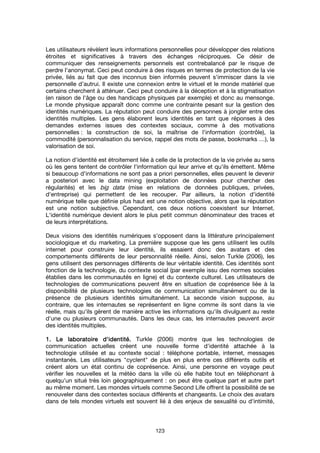 123
Les utilisateurs révèlent leurs informations personnelles pour développer des relations
étroites et significatives à travers des échanges réciproques. Ce désir de
communiquer des renseignements personnels est contrebalancé par le risque de
perdre l'anonymat. Ceci peut conduire à des risques en termes de protection de la vie
privée, liés au fait que des inconnus bien informés peuvent s'immiscer dans la vie
personnelle d’autrui. Il existe une connexion entre le virtuel et le monde matériel que
certains cherchent à atténuer. Ceci peut conduire à la déception et à la stigmatisation
(en raison de l'âge ou des handicaps physiques par exemple) et donc au mensonge.
Le monde physique apparaît donc comme une contrainte pesant sur la gestion des
identités numériques. La réputation peut conduire des personnes à jongler entre des
identités multiples. Les gens élaborent leurs identités en tant que réponses à des
demandes externes issues des contextes sociaux, comme à des motivations
personnelles : la construction de soi, la maîtrise de l'information (contrôle), la
commodité (personnalisation du service, rappel des mots de passe, bookmarks …), la
valorisation de soi.
La notion d'identité est étroitement liée à celle de la protection de la vie privée au sens
où les gens tentent de contrôler l'information qui leur arrive et qu'ils émettent. Même
si beaucoup d'informations ne sont pas a priori personnelles, elles peuvent le devenir
a posteriori avec le data mining (exploitation de données pour chercher des
régularités) et les big data (mise en relations de données publiques, privées,
d'entreprise) qui permettent de les recouper. Par ailleurs, la notion d'identité
numérique telle que définie plus haut est une notion objective, alors que la réputation
est une notion subjective. Cependant, ces deux notions coexistent sur Internet.
L'identité numérique devient alors le plus petit commun dénominateur des traces et
de leurs interprétations.
Deux visions des identités numériques s'opposent dans la littérature principalement
sociologique et du marketing. La première suppose que les gens utilisent les outils
internet pour construire leur identité, ils essaient donc des avatars et des
comportements différents de leur personnalité réelle. Ainsi, selon Turkle (2006), les
gens utilisent des personnages différents de leur véritable identité. Ces identités sont
fonction de la technologie, du contexte social (par exemple issu des normes sociales
établies dans les communautés en ligne) et du contexte culturel. Les utilisateurs de
technologies de communications peuvent être en situation de coprésence liée à la
disponibilité de plusieurs technologies de communication simultanément ou de la
présence de plusieurs identités simultanément. La seconde vision suppose, au
contraire, que les internautes se représentent en ligne comme ils sont dans la vie
réelle, mais qu'ils gèrent de manière active les informations qu'ils divulguent au reste
d'une ou plusieurs communautés. Dans les deux cas, les internautes peuvent avoir
des identités multiples.
1. Le laboratoire d'identité.1. Le laboratoire d'identité.1. Le laboratoire d'identité.1. Le laboratoire d'identité. Turkle (2006) montre que les technologies de
communication actuelles créent une nouvelle forme d'identité attachée à la
technologie utilisée et au contexte social : téléphone portable, internet, messages
instantanés. Les utilisateurs "cyclent" de plus en plus entre ces différents outils et
créent alors un état continu de coprésence. Ainsi, une personne en voyage peut
vérifier les nouvelles et la météo dans la ville où elle habite tout en téléphonant à
quelqu'un situé très loin géographiquement : on peut être quelque part et autre part
au même moment. Les mondes virtuels comme Second Life offrent la possibilité de se
renouveler dans des contextes sociaux différents et changeants. Le choix des avatars
dans de tels mondes virtuels est souvent lié à des enjeux de sexualité ou d'intimité,
 
