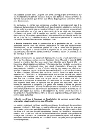 126
Un paradoxe apparaît alors. Les gens sont prêts à divulguer plus d'informations sur
eux-mêmes lorsqu'ils sont en confiance et qu'ils sont dans des relations d'intimité et
d'amitié, mais c'est alors qu'il devient plus difficile de partager des sentiments intimes
avec des inconnus.
En conclusion, le monde des rencontres virtuelles ne correspondrait pas à la
métaphore du laboratoire de l'identité décrit dans la section précédente. Au fond, le
monde en ligne ne serait pas un monde si différent, mais simplement un nouvel outil
de communication qui n'est pas si déconnecté de la vie réelle des internautes.
L'utilisateur est alors incité à brouiller son identité : anonymat, pseudo, rétention
d'informations, déclarations mensongères. L'internaute cultive son identité numérique.
Sur ce point, la Fing préconise un droit à l'hétéronymat permettant à chacun de
s'adjoindre des identités alternatives de longue durée.
3. Boucle interactive entre la construction et la projection de soi.3. Boucle interactive entre la construction et la projection de soi.3. Boucle interactive entre la construction et la projection de soi.3. Boucle interactive entre la construction et la projection de soi. Les deux
approches décrites dans les sections précédentes ne sont pas nécessairement
contradictoires, car les internautes passent de l'une à l'autre dans un processus
dynamique impliquant la construction et la projection de soi. Ainsi, selon Stenger et
Coutant (2010), les individus construisent leurs identités à travers un processus à la
fois individuel et collectif.
Cette boucle interactive est clairement établie sur les mondes virtuels comme Second
life et sur les réseaux sociaux comme Facebook. Ainsi, McLeod et Lesehd (2011)
étudient la manière dont les gens gèrent leurs identités dans Second Life : de
l'anonymat à la divulgation complète de l'information sur leur vie réelle. Les membres
de Second Life choisissent donc leur degré d'exposition. L'anonymat peut
paradoxalement conduire à plus d'intimité qu'entre des personnes relativement
proches. L'anonymat permet de réduire les aspects négatifs ou tabous de soi-même.
Par ailleurs, les gens définissent leur identité en fonction du groupe social auquel ils
appartiennent. Cependant, la participation active aux groupes sociaux peut réduire
l'anonymat, car il devient plus facile d'identifier une personne. Le monde physique
peut être une contrainte pesant sur ce que l'on est prêt à révéler sur soi. Les
personnes se connectent à Second Life pour rencontrer de nouvelles personnes et
pour exprimer leurs idées et opinions tout en gérant leur réputation. Ainsi, les
internautes cherchent à s'exprimer ; ils gèrent leur identité à travers les groupes
auxquels ils appartiennent ; il existe une tension entre la réputation et la confiance et
entre l'anonymat et le désir de développer des relations sociales et de construire son
identité par rapport aux autres ; le développement du monde virtuel dépend de la
tolérance et de l'expérimentation, même si les gens se présentent souvent selon leurs
normes socio-culturelles.
L’identité numérique à l’épreuve de l’exploitation de données personnelles :L’identité numérique à l’épreuve de l’exploitation de données personnelles :L’identité numérique à l’épreuve de l’exploitation de données personnelles :L’identité numérique à l’épreuve de l’exploitation de données personnelles :
externalités négatives et montée des difficultésexternalités négatives et montée des difficultésexternalités négatives et montée des difficultésexternalités négatives et montée des difficultés
Les usagers maîtrisent mal leurs identités numériques, ils subissent des conditions
générales d’utilisation (CGU) peu compréhensibles et les contentieux liés aux abus
des grandes plateformes sont déjà abondants. Les problèmes liés à la protection de la
vie privée et à celle des données personnelles risquent de s'amplifier à mesure que
celles-ci sont l’objet d’un marché très concurrentiel ainsi que des changements de
stratégie des opérateurs de plateformes (le gratuit devenant payant, l’hébergement
permanent devenant temporaire, les données n’étant à peu près jamais protégeables
ni déménageables).
 