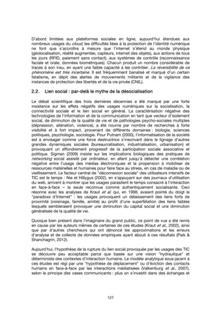 127
D’abord limitées aux plateformes sociales en ligne, aujourd’hui étendues aux
nombreux usages du cloud, les difficultés liées à la protection de l’identité numérique
ne font que s’accroître à mesure que l’internet s’étend au monde physique
(géolocalisation, réalité augmentée, capteurs, internet des objets), aux actions de tous
les jours (RFID, paiement sans contact), aux systèmes de contrôle (reconnaissance
faciale et orale, données biométriques). Chacun produit un nombre considérable de
traces à son insu, en ayant une faible capacité à les contrôler. La réversibilité de ce
phénomène est très incertaine. Il est fréquemment banalisé et marqué d’un certain
fatalisme, en dépit des alertes de mouvements militants et de la vigilance des
instances de protection des libertés et de la vie privée (CNIL).
2.2.2.2.2.2.2.2. Lien socialLien socialLien socialLien social : par: par: par: par----delà le mythe de la ddelà le mythe de la ddelà le mythe de la ddelà le mythe de la déééésocialisationsocialisationsocialisationsocialisation
Le débat scientifique des trois dernières décennies a été marqué par une forte
insistance sur les effets négatifs des usages numériques sur la socialisation, la
connectivité sociale et le lien social en général. La caractérisation négative des
technologies de l'information et de la communication en tant que vecteur d'isolement
social, de diminution de la qualité de vie et de pathologies psycho-sociales multiples
(dépression, aliénation, violence), a été nourrie par nombre de recherches à forte
visibilité et à fort impact, provenant de différents domaines : biologie, sciences
politiques, psychologie, sociologie. Pour Putnam (2000), l'informatisation de la société
est à envisager comme une force destructrice s'inscrivant dans le lignage d'autres
grandes dynamiques sociales (bureaucratisation, industrialisation, urbanisation) et
provoquant un effondrement progressif de la participation sociale associative et
politique. Sigman (2009) insiste sur les implications biologiques des pratiques de
networking social assisté par ordinateur, en allant jusqu'à détecter une corrélation
négative entre l'usage des médias électroniques et la propension à mobiliser de
ressources matérielles et humaines pour faire face au stress, en cas de maladie ou de
vieillissement. Le facteur central de "déconnexion sociale" des utilisateurs intensifs de
TIC est le temps : Nie et Hillygus (2002), en s'appuyant sur des journaux d'utilisation
du web, arrivent à montrer que les usages parasitent le temps consacré à l'interaction
en face-à-face – la seule reconnue comme authentiquement socialisante. Ceci
résonne avec les analyses de Kraut et al. qui, en 1998, avaient pointé du doigt le
"paradoxe d'Internet" : les usages provoquent un délaissement des liens forts de
proximité (voisinage, famille, amitié) au profit d'une superfétation des liens faibles
lesquels sembleraient provoquer une diminution du capital social et une diminution
généralisée de la qualité de vie.
Quoique bien présent dans l’imaginaire du grand public, ce point de vue a été remis
en cause par les auteurs mêmes de certaines de ces études (Kraut et al., 2002), ainsi
que par d'autres chercheurs qui ont dénoncé les approximations et les erreurs
d'analyse et de collecte de données empiriques ayant abouti à ces résultats (Paik &
Shanchagrin, 2012).
Aujourd'hui, l’hypothèse de la rupture du lien social provoquée par les usages des TIC
se découvre peu acceptable parce que basée sur une vision "hydraulique" et
déterministe des contextes d'interaction humaine. Le modèle analytique sous-jacent à
ces études est régi par une "hypothèse de déplacement" ou d’éviction des contacts
humains en face-à-face par les interactions médiatisées (Valkenburg et al., 2007),
selon le principe des vases communicants : plus on s’investit dans des échanges et
 