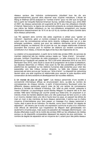 129
réseaux sociaux des individus contemporains (doublant tous les dix ans
approximativement) pourrait alors résonner avec d'autres indicateurs. L'étude de
Wang et Wellman (2010) analysant le "nombre d'amis" (pour ne citer que ce type de
lien) à partir de l’enquête National American Survey, semble indiquer que, entre 2002
et 2007, les réseaux personnels ont augmenté de 38 % pour les utilisateurs intensifs
d'internet. Néanmoins, le régime de connectivité ambiante du contexte étatsunien fait
que même les faibles utilisateurs ou les non-utilisateurs enregistrent une hausse
significative (respectivement de 18 % et de 4,6 %) du nombre de liens d’amitié dans
leurs réseaux personnels.
Les TIC agiraient alors comme des aides cognitives à utiliser pour "garder en
mémoire", répertorier, gérer un nombre croissant de connaissances. Ceci vaudrait
autant pour les connaissances actives (amis récents, collègues avec qui on a des
échanges quotidiens, voisins) que pour les relations dormantes (amis d'enfance,
parents éloignés, ex-relations). De ce point de vue, les usages relationnels d'Internet
pourraient être cruciaux pour le maintien de relations qui rendent cumulative la
constitution d'un réseau, à travers les âges et les lieux des trajectoires de vie.
La création et la popularisation, à partir de la moitié des années 2000, de services de
maintien relationnel tels les médias sociaux basés sur "listes d'amis", "annuaires",
groupes, fortifient l'hypothèse de cette progression. La taille moyenne d'un réseau
personnel sur Facebook est passée de 130 à 229 entre décembre 2010 et mai 2012
(Kehaulani Goo 2012), sans doute à cause de la progression de la base d'utilisateurs,
qui dépasse désormais un milliard, mais aussi du fait des possibilités qu’offrent les
plateformes de capitaliser sur les relations humaines déjà existantes pour créer des
passerelles vers des milieux sociaux éloignés. La taille des réseaux sociaux
personnels est alors accrue par l'accès aux "amis d'amis". Le dispositif de networking
devient alors une aide cognitive et relationnelle pour assurer le juste équilibre entre
conservation de liens existants et développement de nouvelles relations.
2.2.2.2. Un monde de plus en plusUn monde de plus en plusUn monde de plus en plusUn monde de plus en plus """"petitpetitpetitpetit"""". Les réseaux personnels d'une société à
connectivité informatique diffuse se structureraient donc, au-delà du nombre de
connaissances de chaque individu, à partir d’interconnexions fleurissant entre les
différents réseaux personnels jusqu'à créer de fait une sphère de connaissance
étendue à l'échelle de milliards d'individus. Cet "effet du petit monde" préexiste à
l'essor d'Internet. Le psychologue social Stanley Milgram l'a observé dès la fin des
années 1960 dans l'échange par courrier postal aux États-Unis. En proposant à un
individu choisi de manière aléatoire dans une ville quelconque de faire suivre un colis
à un inconnu résidant dans une ville à l'autre bout du pays, en passant les lettres de
main en main à des membres de leurs réseaux personnels, il estima que la chaîne
moyenne d'intermédiaires pour faire passer un message d'un réseau personnel à
l'autre, était à peine de six individus. Ce résultat, connu sous l’intitulé "six degrés de
séparation", est devenu par la suite une expression commune et plus d'un chercheur
s'est efforcé de démontrer que l'expérience de Milgram était généralisable non
seulement à d'autres pays, mais aussi à la passation de messages électroniques
1
. Les
études effectuées à partir de la moitié des années 2000 sur les utilisateurs de médias
sociaux ou de dispositifs comparables dépassent les espoirs les plus optimistes : le
nombre de degrés de séparation est en moyenne de 4, autant pour des petits réseaux
1
Barabási 2002; Watts 2003.
 