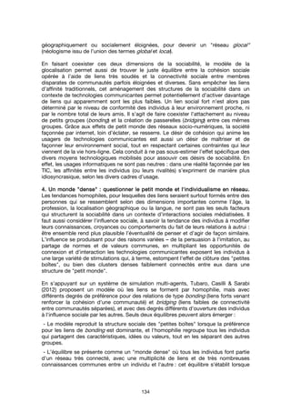 134
géographiquement ou socialement éloignées, pour devenir un "réseau glocal"
(néologisme issu de l’union des termes global et local).
En faisant coexister ces deux dimensions de la sociabilité, le modèle de la
glocalisation permet aussi de trouver le juste équilibre entre la cohésion sociale
opérée à l’aide de liens très soudés et la connectivité sociale entre membres
disparates de communautés parfois éloignées et diverses. Sans empêcher les liens
d’affinité traditionnels, cet aménagement des structures de la sociabilité dans un
contexte de technologies communicantes permet potentiellement d’activer davantage
de liens qui apparemment sont les plus faibles. Un lien social fort n’est alors pas
déterminé par le niveau de conformité des individus à leur environnement proche, ni
par le nombre total de leurs amis. Il s’agit de faire coexister l’attachement au niveau
de petits groupes (bonding) et la création de passerelles (bridging) entre ces mêmes
groupes. Grâce aux effets de petit monde des réseaux socio-numériques, la société
façonnée par internet, loin d’éclater, se resserre. Le désir de cohésion qui anime les
usagers de technologies communicantes est aussi un désir de maîtriser et de
façonner leur environnement social, tout en respectant certaines contraintes qui leur
viennent de la vie hors-ligne. Cela conduit à ne pas sous-estimer l’effet spécifique des
divers moyens technologiques mobilisés pour assouvir ces désirs de sociabilité. En
effet, les usages informatiques ne sont pas neutres : dans une réalité façonnée par les
TIC, les affinités entre les individus (ou leurs rivalités) s’expriment de manière plus
idiosyncrasique, selon les divers cadres d’usage.
4. Un monde4. Un monde4. Un monde4. Un monde """"densedensedensedense"""" : questio: questio: questio: questionner le petit monde et l'individualisme en réseau.nner le petit monde et l'individualisme en réseau.nner le petit monde et l'individualisme en réseau.nner le petit monde et l'individualisme en réseau.
Les tendances homophiles, pour lesquelles des liens seraient surtout formés entre des
personnes qui se ressemblent selon des dimensions importantes comme l'âge, la
profession, la localisation géographique ou la langue, ne sont pas les seuls facteurs
qui structurent la sociabilité dans un contexte d’interactions sociales médiatisées. Il
faut aussi considérer l'influence sociale, à savoir la tendance des individus à modifier
leurs connaissances, croyances ou comportements du fait de leurs relations à autrui :
être ensemble rend plus plausible l’éventualité de penser et d’agir de façon similaire.
L’influence se produisant pour des raisons variées – de la persuasion à l'imitation, au
partage de normes et de valeurs communes, en multipliant les opportunités de
connexion et d'interaction les technologies communicantes exposent les individus à
une large variété de stimulations qui, à terme, estompent l'effet de clôture des "petites
boîtes", ou bien des clusters denses faiblement connectés entre eux dans une
structure de "petit monde".
En s’appuyant sur un système de simulation multi-agents, Tubaro, Casilli & Sarabi
(2012) proposent un modèle où les liens se forment par homophilie, mais avec
différents degrés de préférence pour des relations de type bonding (liens forts venant
renforcer la cohésion d'une communauté) et bridging (liens faibles de connectivité
entre communautés séparées), et avec des degrés différents d'ouverture des individus
à l'influence sociale par les autres. Seuls deux équilibres peuvent alors émerger :
- Le modèle reproduit la structure sociale des "petites boîtes" lorsque la préférence
pour les liens de bonding est dominante, et l'homophilie regroupe tous les individus
qui partagent des caractéristiques, idées ou valeurs, tout en les séparant des autres
groupes.
- L’équilibre se présente comme un "monde dense" où tous les individus font partie
d'un réseau très connecté, avec une multiplicité de liens et de très nombreuses
connaissances communes entre un individu et l'autre : cet équilibre s'établit lorsque
 