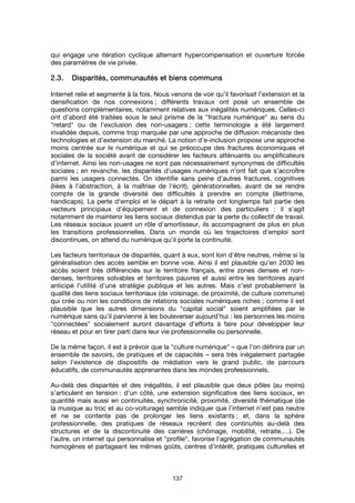 137
qui engage une itération cyclique alternant hypercompensation et ouverture forcée
des paramètres de vie privée.
2.3.2.3.2.3.2.3. Disparités, communautés et biens communsDisparités, communautés et biens communsDisparités, communautés et biens communsDisparités, communautés et biens communs
Internet relie et segmente à la fois. Nous venons de voir qu’il favorisait l’extension et la
densification de nos connexions ; différents travaux ont posé un ensemble de
questions complémentaires, notamment relatives aux inégalités numériques. Celles-ci
ont d’abord été traitées sous le seul prisme de la "fracture numérique" au sens du
"retard" ou de l’exclusion des non-usagers ; cette terminologie a été largement
invalidée depuis, comme trop marquée par une approche de diffusion mécaniste des
technologies et d’extension du marché. La notion d’e-inclusion propose une approche
moins centrée sur le numérique et qui se préoccupe des fractures économiques et
sociales de la société avant de considérer les facteurs atténuants ou amplificateurs
d’internet. Ainsi les non-usages ne sont pas nécessairement synonymes de difficultés
sociales ; en revanche, les disparités d’usages numériques n’ont fait que s’accroître
parmi les usagers connectés. On identifie sans peine d’autres fractures, cognitives
(liées à l’abstraction, à la maîtrise de l’écrit), générationnelles, avant de se rendre
compte de la grande diversité des difficultés à prendre en compte (illettrisme,
handicaps). La perte d'emploi et le départ à la retraite ont longtemps fait partie des
vecteurs principaux d'équipement et de connexion des particuliers : il s'agit
notamment de maintenir les liens sociaux distendus par la perte du collectif de travail.
Les réseaux sociaux jouent un rôle d'amortisseur, ils accompagnent de plus en plus
les transitions professionnelles. Dans un monde où les trajectoires d'emploi sont
discontinues, on attend du numérique qu'il porte la continuité.
Les facteurs territoriaux de disparités, quant à eux, sont loin d’être neutres, même si la
généralisation des accès semble en bonne voie. Ainsi il est plausible qu’en 2030 les
accès soient très différenciés sur le territoire français, entre zones denses et non-
denses, territoires solvables et territoires pauvres et aussi entre les territoires ayant
anticipé l’utilité d’une stratégie publique et les autres. Mais c’est probablement la
qualité des liens sociaux territoriaux (de voisinage, de proximité, de culture commune)
qui crée ou non les conditions de relations sociales numériques riches ; comme il est
plausible que les autres dimensions du "capital social" soient amplifiées par le
numérique sans qu’il parvienne à les bouleverser aujourd’hui : les personnes les moins
"connectées" socialement auront davantage d’efforts à faire pour développer leur
réseau et pour en tirer parti dans leur vie professionnelle ou personnelle.
De la même façon, il est à prévoir que la "culture numérique" – que l’on définira par un
ensemble de savoirs, de pratiques et de capacités – sera très inégalement partagée
selon l’existence de dispositifs de médiation vers le grand public, de parcours
éducatifs, de communautés apprenantes dans les mondes professionnels.
Au-delà des disparités et des inégalités, il est plausible que deux pôles (au moins)
s’articulent en tension : d’un côté, une extension significative des liens sociaux, en
quantité mais aussi en continuités, synchronicité, proximité, diversité thématique (de
la musique au troc et au co-voiturage) semble indiquer que l’internet n’est pas neutre
et ne se contente pas de prolonger les liens existants ; et, dans la sphère
professionnelle, des pratiques de réseaux recréent des continuités au-delà des
structures et de la discontinuité des carrières (chômage, mobilité, retraite,…). De
l’autre, un internet qui personnalise et "profile", favorise l’agrégation de communautés
homogènes et partageant les mêmes goûts, centres d’intérêt, pratiques culturelles et
 