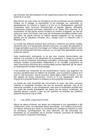139
des territoires, des administrations et des organismes publics font régulièrement des
tentatives en ce sens.
Mais internet est aussi le lieu de l’émergence de très nombreuses formes collectives
fondées sur le partage, la coproduction et les échanges non marchands. Le
développement de l’internet a reposé à la fois sur le développement significatif
d’importants biens communs informationnels et logiciels (Apache, Wikipedia),
d’importantes pratiques pair-à-pair (sesamath) et en réseau (Tela botanica), et la
consolidation de très grands acteurs mondiaux en situation d’oligopole, qui sont les
acteurs du cloud. Une tension mais aussi de nombreuses articulations existent entre
ces pôles : les grands services du web2.0 reposent largement sur les contenus
générés par les utilisateurs (Youtube, etc.) ; Google fournit un important trafic à
Wikipedia ; etc.
La montée des pratiques amateurs peut continuer à contribuer aux grands modèles
marchands et/ou à la coproduction de biens communs. Les cadres de publication et
d’usage permettent aussi bien d’envisager une meilleure appropriation collective dans
le sens de renforcement des biens communs, ou une plus forte appropriation par les
acteurs du marché.
Cette transformation ambivalente va de pair avec d’autres transformations des
relations à la propriété et des glissements de la possession à l’usage qui prennent
place du fait de contraintes économiques (colocation, covoiturage), d’évolutions des
pratiques sociales (consommation collaborative) et de nouvelles propositions de
valeur économique (économie de la fonctionnalité) souvent légitimées par les enjeux
du développement durable (véhicule partagé).
Il est possible que l’ensemble de ces transformations induise, plus largement, de
nouveaux équilibres dans les relations de propriété ; que la puissance publique ait à
jouer un rôle structurant ; que de nouveaux cadres légaux soient à inventer ; ou que
des rapports de forces s’accentuent, comme on le voit régulièrement dans les
champs de la propriété littéraire et artistique ou de la propriété industrielle.
La montée (sur fond d’austérité) des mouvements en faveur des biens communs
matériels et immatériels mondiaux tels que les semences agricoles, l’eau et les
ressources naturelles, ou les connaissances, mais aussi la contestation possible face
aux excès des brevets (brevetabilité des gestes par les acteurs numériques, par
exemple) peuvent conduire à faire de ces questions de propriété des questions
politiques de premier rang en 2030.
3.3.3.3. Les défis organisationnelsLes défis organisationnelsLes défis organisationnelsLes défis organisationnels
Depuis les débuts d’internet, son apport aux entreprises et aux organisations a été
constamment vanté. Les promesses étaient abondantes : une meilleure productivité,
une relation renforcée aux clients, la connaissance et l’intelligence collective au cœur
de l’entreprise. Symétriquement, les pires difficultés ont été annoncées aux
entreprises qui ne prendraient pas le tournant d’internet, synonyme de modernité
comme avant lui l’avait été l’informatique.
 
