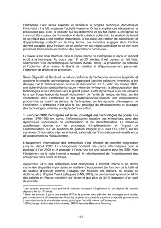 142
l’entreprise. Pour savoir exploiter et accélérer le progrès technique, domestiquer
l’innovation, il a fallu organiser l’activité inventive. Or les compétences nécessaires ne
préexistent pas, c’est le collectif qui les détermine et les fait naître. L’entreprise se
construit alors autour de l’innovation et de la création collective
1
. La relation de travail
ne se réduit pas à une relation marchande, c’est aussi une relation de coopération et
d’apprentissage collectif sur le long terme. Les individus engagés dans l’action
doivent accepter, pour innover, de se conformer aux règles collectives et de voir leurs
potentiels transformés en fonction des orientations communes.
Le travail s’est ainsi structuré dans le cadre même de l’entreprise et dans un rapport
étroit à la technique. Au cours des 19
e
et 20
e
siècles, il est devenu un fait total,
sédimentant trois caractéristiques centrales (Meda, 1995) : la production de richesse
et l’obtention d’un revenu, la liberté de création et d’épanouissement personnel,
l’obtention de droits et de protection.
Selon Ségrestin et Hatchuel, la nature profonde de l’entreprise moderne (exploiter et
accélérer le progrès technologique, en organisant l’activité collective, inventive), a été
dévoyée par la financiarisation accrue de l’économie
2
. Or à partir des années 2000,
une autre évolution déstabilise la nature même de l’entreprise : la démocratisation des
technologies et leur diffusion vers le grand public. Cette dynamique a eu des impacts
forts sur l’organisation du travail (éclatement de l’unité de temps, de lieu), sur les
interactions entre l’entreprise et ses partenaires/fournisseurs (des collaborations
productives se tissent en dehors de l’entreprise), sur les espaces d’émergence de
l’innovation. L’entreprise n’est plus le lieu privilégié de développement et d’usages
des technologies, ni le lieu privilégié de l’innovation.
1. Jusqu’en 2000 l’entreprise est le lieu privilégié des technologies de pointe1. Jusqu’en 2000 l’entreprise est le lieu privilégié des technologies de pointe1. Jusqu’en 2000 l’entreprise est le lieu privilégié des technologies de pointe1. Jusqu’en 2000 l’entreprise est le lieu privilégié des technologies de pointe. Les
années 1970-1990 ont connu l’informatisation massive des entreprises, avec des
dynamiques successives de centralisation et de décentralisation. La littérature
académique abonde sur les processus d’implémentation et l’impact de
l’automatisation, sur les solutions de gestion intégrée (EDI, puis PGI, ERP
3
), sur les
systèmes d’information internes (intranet, extranet), de l’informatique individuelle et du
développement du réseau internet.
L’équipement informatique des entreprises s’est effectué de manière progressive
jusqu’au début 2000. Le changement complet des parcs informatiques pour le
passage à l’an 2000 et le passage à l’euro ont été une aubaine pour les SSII. Mais
l’éclatement de la bulle internet a marqué le ralentissement de l’investissement des
entreprises dans l’outil de travail.
Aujourd’hui 94 % des entreprises sont connectées à Internet, même si ce chiffre
cache des disparités importantes en matière d’équipement (en fonction de la taille et
du secteur d’activité) comme d’usages (en fonction des métiers, du niveau de
diplôme, etc.). D’après Yves Lasfargues (CAS, 2012), on peut estimer qu’environ 64 %
des salariés en France travaillent sur écran et que plus de 30 % disposent d’un outil
de mobilité.
1
Les auteurs avancent pour preuve le nombre croissant d’ingénieurs et de dépôts de brevets
depuis la fin du 19
e
siècle.
2
Selon les auteurs, à partir des années 1970 et le premier choc pétrolier, les managers sont incités,
par un mécanisme d’intéressement financier, à gérer la société de capitaux (corporate gouvernance
/ maximisation de la shareholder value), plutôt que l’activité même de l’entreprise.
3
EDI échange de données informatisées, ERP Enterprise Resource Planning.
 