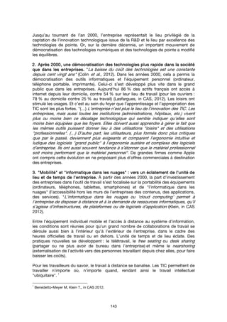 143
Jusqu’au tournant de l’an 2000, l’entreprise représentait le lieu privilégié de la
captation de l’innovation technologique issue de la R&D et le lieu par excellence des
technologies de pointe. Or, sur la dernière décennie, un important mouvement de
démocratisation des technologies numériques et des technologies de pointe a modifié
les équilibres.
2.2.2.2. Après 2000, une démocratisation des technologies plus rapide dans la sociétéAprès 2000, une démocratisation des technologies plus rapide dans la sociétéAprès 2000, une démocratisation des technologies plus rapide dans la sociétéAprès 2000, une démocratisation des technologies plus rapide dans la société
que dans les entreprises.que dans les entreprises.que dans les entreprises.que dans les entreprises. "La baisse du coût des technologies est une constante
depuis cent vingt ans" (Colin et al., 2012). Dans les années 2000, cela a permis la
démocratisation des outils informatiques et l’équipement personnel (ordinateur,
téléphone portable, imprimante). Celui-ci s’est développé plus vite dans le grand
public que dans les entreprises. Aujourd’hui 86 % des actifs français ont accès à
internet depuis leur domicile, contre 54 % sur leur lieu de travail (pour les ouvriers :
78 % au domicile contre 25 % au travail) (Lasfargues, in CAS, 2012). Les loisirs ont
stimulé les usages. Et c’est au sein du foyer que l’apprentissage et l’appropriation des
TIC sont les plus fortes. "(…) L’entreprise n’est plus le lieu de l’innovation des TIC. Les
entreprises, mais aussi toutes les institutions (administrations, hôpitaux, etc.) vivent
plus ou moins bien ce décalage technologique qui semble indiquer qu’elles sont
moins bien équipées que les foyers. Elles doivent aussi apprendre à gérer le fait que
les mêmes outils puissent donner lieu à des utilisations "loisirs" et des utilisations
"professionnelles". (…) D’autre part, les utilisateurs, plus formés donc plus critiques
que par le passé, deviennent plus exigeants et comparent l’ergonomie intuitive et
ludique des logiciels "grand public" à l’ergonomie austère et complexe des logiciels
d’entreprise. Ils ont aussi souvent tendance à s’étonner que le matériel professionnel
soit moins performant que le matériel personnel". De grandes firmes comme Apple
ont compris cette évolution en ne proposant plus d’offres commerciales à destination
des entreprises.
3.3.3.3. """"MobilitéMobilitéMobilitéMobilité"""" etetetet """"informatiqueinformatiqueinformatiqueinformatique dans les nuagesdans les nuagesdans les nuagesdans les nuages"""" : vers un éclatement de l’unité de: vers un éclatement de l’unité de: vers un éclatement de l’unité de: vers un éclatement de l’unité de
lieu et de temps de l’entreprise.lieu et de temps de l’entreprise.lieu et de temps de l’entreprise.lieu et de temps de l’entreprise. À partir des années 2000, la part d’investissement
des entreprises dans l’outil de travail s’est focalisée sur la portabilité des équipements
(ordinateurs, téléphones, tablettes, smartphones) et de "l’informatique dans les
nuages" (l’accessibilité hors les murs de l’entreprises des contenus, des applications,
des services). "L’informatique dans les nuages ou ‘cloud computing’ permet à
l’entreprise de disposer à distance et à la demande de ressources informatiques, qu’il
s’agisse d’infrastructures, de plateformes ou de logiciels d’application (Klein, in CAS
2012).
Entre l’équipement individuel mobile et l’accès à distance au système d’information,
les conditions sont réunies pour qu’un grand nombre de collaborations de travail se
déroule aussi bien à l’intérieur qu’à l’extérieur de l’entreprise, dans le cadre des
heures officielles de travail ou en dehors. L’unité de temps et de lieu éclate. Des
pratiques nouvelles se développent : le télétravail, le free seating ou desk sharing
(partager ou ne plus avoir de bureau dans l’entreprise) et même le nearshoring
(externalisation de l’activité vers des personnes travaillant depuis chez elles, pour faire
baisser les coûts).
Pour les travailleurs du savoir, le travail à distance se banalise. Les TIC permettent de
travailler n’importe où, n’importe quand, rendant ainsi le travail intellectuel
"ubiquitaire".
1
1
Benedetto-Meyer M, Klein T., in CAS 2012.
 
