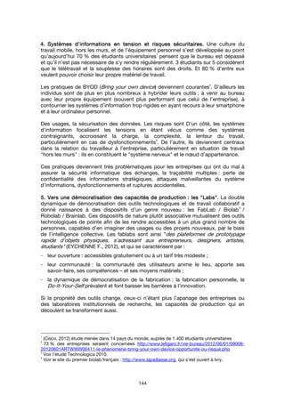 144
4.4.4.4. Systèmes d’informations en tension et risques sécuritaires.Systèmes d’informations en tension et risques sécuritaires.Systèmes d’informations en tension et risques sécuritaires.Systèmes d’informations en tension et risques sécuritaires. Une culture du
travail mobile, hors les murs, et de l’équipement personnel s’est développée au point
qu’aujourd’hui 70 % des étudiants universitaires
1
pensent que le bureau est dépassé
et qu’il n’est pas nécessaire de s’y rendre régulièrement. 3 étudiants sur 5 considèrent
que le télétravail et la souplesse des horaires sont des droits. Et 80 % d’entre eux
veulent pouvoir choisir leur propre matériel de travail.
Les pratiques de BYOD (Bring your own device) deviennent courantes
2
. D’ailleurs les
individus sont de plus en plus nombreux à hybrider leurs outils : à venir au bureau
avec leur propre équipement (souvent plus performant que celui de l’entreprise), à
contourner les systèmes d’information trop rigides en ayant recours à leur smartphone
et à leur ordinateur personnel.
Des usages, la sécurisation des données. Les risques sont D’un côté, les systèmes
d’information focalisent les tensions en étant vécus comme des systèmes
contraignants, accroissant la charge, la complexité, la lenteur du travail,
particulièrement en cas de dysfonctionnements
3
. De l’autre, ils deviennent centraux
dans la relation du travailleur à l’entreprise, particulièrement en situation de travail
"hors les murs" : ils en constituent le "système nerveux" et le nœud d’appartenance.
Ces pratiques deviennent très problématiques pour les entreprises qui ont du mal à
assurer la sécurité informatique des échanges, la traçabilité multiples : perte de
confidentialité des informations stratégiques, attaques malveillantes du système
d’informations, dysfonctionnements et ruptures accidentelles.
5. Vers une démocratisation des capacités de production5. Vers une démocratisation des capacités de production5. Vers une démocratisation des capacités de production5. Vers une démocratisation des capacités de production : les: les: les: les """"LabsLabsLabsLabs"""".... La double
dynamique de démocratisation des outils technologiques et de travail collaboratif a
donné naissance à des dispositifs d’un genre nouveau : les FabLab / Biolab
4
/
Robolab / Brainlab. Ces dispositifs de nature plutôt associative mutualisent des outils
technologiques de pointe afin de les rendre accessibles à un plus grand nombre de
personnes, capables d’en imaginer des usages ou des projets nouveaux, par le biais
de l’intelligence collective. Les fablabs sont ainsi "des plateformes de prototypage
rapide d’objets physiques, s’adressant aux entrepreneurs, designers, artistes,
étudiants" (EYCHENNE F., 2012), et qui se caractérisent par :
- leur ouverture : accessibles gratuitement ou à un tarif très modeste ;
- leur communauté : la communauté des utilisateurs anime le lieu, apporte ses
savoir-faire, ses compétences – et ses moyens matériels ;
- la dynamique de démocratisation de la fabrication : la fabrication personnelle, le
Do-It-Your-Self prévalent et font baisser les barrières à l’innovation.
Si la propriété des outils change, ceux-ci n’étant plus l’apanage des entreprises ou
des laboratoires institutionnels de recherche, les capacités de production qui en
découlent se transforment aussi.
1
(Cisco, 2012) étude menée dans 14 pays du monde, auprès de 1 400 étudiants universitaires
2
73 % des entreprises seraient concernées http://www.lefigaro.fr/vie-bureau/2012/06/01/09008-
20120601ARTWWW00411-le-phenomene-bring-your-own-device-opportunite-ou-risque.php
3
Voir l’étude Technologica 2010.
4
Voir le site du premier biolab français : http://www.lapaillasse.org, qui s’est ouvert à Ivry.
 