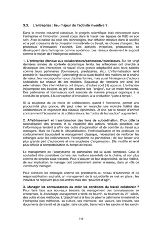 145
3.3.3.3.3.3.3.3. L’entrepriseL’entrepriseL’entrepriseL’entreprise : lieu: lieu: lieu: lieu majeurmajeurmajeurmajeur de l’activité inventivede l’activité inventivede l’activité inventivede l’activité inventive ????
Dans le monde industriel classique, le progrès scientifique était réincorporé dans
l’entreprise et l’innovation prenait corps dans le travail des équipes de R&D en son
sein. Avec la baisse du coût des technologies, leur diffusion massive dans la société
et la part croissante de la dimension immatérielle du travail, les choses changent : les
processus d’innovation s’ouvrent. Des activités inventives, productives, se
développent dans l’entreprise comme au-dehors. Les réseaux deviennent le support
comme le moyen de l’intelligence collective.
1.1.1.1. L’entreprise étendue aux collaborateurs/partenaires/fournisseurs.L’entreprise étendue aux collaborateurs/partenaires/fournisseurs.L’entreprise étendue aux collaborateurs/partenaires/fournisseurs.L’entreprise étendue aux collaborateurs/partenaires/fournisseurs. Sur les vingt
dernières années de contexte économique tendu, les entreprises ont cherché à
développer des interactions de travail d’une grande adaptabilité avec leurs salariés
comme leurs partenaires (fournisseurs, prestataires, etc.). L’informatisation rend
possible le "saucissonnage" (unbundling) de la quasi-totalité des maillons de la chaîne
de valeur, leur recomposition sous d’autres formes, mais aussi l’émergence d’acteurs
spécialisés sur chacun de ces maillons. Beaucoup de fonctions ont ainsi été
externalisées. Des intermédiaires ont disparu, d’autres sont (ré) apparus. L’entreprise
(re)compose ses équipes au gré des besoins des "projets", sur un mode horizontal.
Des partenaires et fournisseurs sont associés de manière presque organique à la
conduite de projets, à la conception d’innovation, à la production "juste à temps".
Si la souplesse de ce mode de collaboration, quand il fonctionne, permet une
productivité plus grande, elle peut créer en revanche une moindre fidélité des
collaborateurs et engendrer des réseaux éphémères. In fine, par le besoin d’animer
constamment l’écosystème de collaborateurs, les "coûts de transaction" augmentent.
2.2.2.2. Affaiblissement et transformation des liens de subordination. D’un côté laAffaiblissement et transformation des liens de subordination. D’un côté laAffaiblissement et transformation des liens de subordination. D’un côté laAffaiblissement et transformation des liens de subordination. D’un côté la
rationalisation des process et la traçabilité des actions rendues possibles par
l’informatique tendent à offrir des outils d’organisation et de contrôle du travail aux
managers. Mais de l’autre la déspatialisation, l’individualisation et les pratiques de
contournement bousculent le management classique, nécessitant de renforcer les
échanges avec les collaborateurs, l’écosystème de partenaires ; de leur laisser une
plus grande part d’autonomie et une souplesse d’organisation. Elle modifie et rend
plus difficile la comptabilisation du temps de travail.
Le management de l’écosystème de partenaires est lui aussi complexe. Ceux-ci
souhaitent être considérés comme des maillons essentiels de la chaîne, et non plus
comme de simples sous-traitants. Pour s’assurer de leur disponibilité, de leur fidélité,
de leur implication, le manager doit constamment animer le réseau, dans un rôle de
community manager.
Pour conduire les employés comme les prestataires au niveau d’autonomie et de
responsabilisation souhaité, un management de la subsidiarité se met en place : les
individus ne reçoivent plus des ordres mais des "pouvoirs d’agir".
3. Manager les connaissances ou créer les conditions du travail collaboratif3. Manager les connaissances ou créer les conditions du travail collaboratif3. Manager les connaissances ou créer les conditions du travail collaboratif3. Manager les connaissances ou créer les conditions du travail collaboratif ????
Pour faire face aux nouveaux besoins de management des connaissances en
entreprises, le knowledge management a tenté de fournir, au tournant du 21
e
siècle,
des outils et des méthodes. L’objectif est à la fois de gérer le patrimoine immatériel de
l’entreprise (ses méthodes, sa culture, ses mémoires, ses valeurs, ses brevets, ses
documents de travail) et de capter, faire circuler, transmettre les savoirs et les savoir-
 