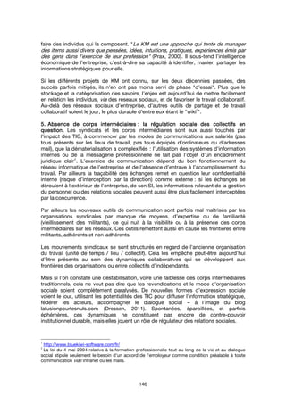 146
faire des individus qui la composent. "Le KM est une approche qui tente de manager
des items aussi divers que pensées, idées, intuitions, pratiques, expériences émis par
des gens dans l’exercice de leur profession" (Prax, 2000). Il sous-tend l’intelligence
économique de l’entreprise, c’est-à-dire sa capacité à identifier, manier, partager les
informations stratégiques pour elle.
Si les différents projets de KM ont connu, sur les deux décennies passées, des
succès parfois mitigés, ils n’en ont pas moins servi de phase "d’essai". Plus que le
stockage et la catégorisation des savoirs, l’enjeu est aujourd’hui de mettre facilement
en relation les individus, via des réseaux sociaux, et de favoriser le travail collaboratif.
Au-delà des réseaux sociaux d’entreprise, d’autres outils de partage et de travail
collaboratif voient le jour, le plus durable d’entre eux étant le "wiki
1
".
5.5.5.5. Absence de corps intermédiairesAbsence de corps intermédiairesAbsence de corps intermédiairesAbsence de corps intermédiaires : la: la: la: la régulation sociale des collectifs enrégulation sociale des collectifs enrégulation sociale des collectifs enrégulation sociale des collectifs en
question.question.question.question. Les syndicats et les corps intermédiaires sont eux aussi touchés par
l’impact des TIC, à commencer par les modes de communications aux salariés (pas
tous présents sur les lieux de travail, pas tous équipés d’ordinateurs ou d’adresses
mail), que la dématérialisation a complexifiés : l’utilisation des systèmes d’information
internes ou de la messagerie professionnelle ne fait pas l’objet d’un encadrement
juridique clair
2
. L’exercice de communication dépend du bon fonctionnement du
réseau informatique de l’entreprise et de l’absence d’entrave à l’accomplissement du
travail. Par ailleurs la traçabilité des échanges remet en question leur confidentialité
interne (risque d’interception par la direction) comme externe : si les échanges se
déroulent à l’extérieur de l’entreprise, de son SI, les informations relevant de la gestion
du personnel ou des relations sociales peuvent aussi être plus facilement interceptées
par la concurrence.
Par ailleurs les nouveaux outils de communication sont parfois mal maîtrisés par les
organisations syndicales par manque de moyens, d’expertise ou de familiarité
(vieillissement des militants), ce qui nuit à la visibilité ou à la présence des corps
intermédiaires sur les réseaux. Ces outils remettent aussi en cause les frontières entre
militants, adhérents et non-adhérents.
Les mouvements syndicaux se sont structurés en regard de l’ancienne organisation
du travail (unité de temps / lieu / collectif). Cela les empêche peut-être aujourd’hui
d’être présents au sein des dynamiques collaboratives qui se développent aux
frontières des organisations ou entre collectifs d’indépendants.
Mais si l’on constate une déstabilisation, voire une faiblesse des corps intermédiaires
traditionnels, cela ne veut pas dire que les revendications et le mode d’organisation
sociale soient complètement paralysés. De nouvelles formes d’expression sociale
voient le jour, utilisant les potentialités des TIC pour diffuser l’information stratégique,
fédérer les acteurs, accompagner le dialogue social – à l’image du blog
lafusionpourlesnuls.com (Dressen, 2011). Spontanées, éparpillées, et parfois
éphémères, ces dynamiques ne constituent pas encore de contre-pouvoir
institutionnel durable, mais elles jouent un rôle de régulateur des relations sociales.
1
http://www.bluekiwi-software.com/fr/
2
La loi du 4 mai 2004 relative à la formation professionnelle tout au long de la vie et au dialogue
social stipule seulement le besoin d’un accord de l’employeur comme condition préalable à toute
communication via l’intranet ou les mails.
 