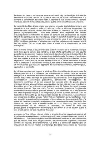 151
le réseau est devenu un immense espace marchand, régi par les règles libérales de
l'économie mondiale, terrain de nouveaux rapports de forces transnationaux – y
compris la contestation de l’ordre établi. À l'échelle la plus locale comme à l'échelle
mondiale, ce sont de nouvelles articulations public-privé-collectif qui sont à l'œuvre.
La capacité des États à faire exister pour internet un cadre légal et réglementaire, une
gouvernance, une régulation, voire un cadre de confiance, est mise en question. Les
limites de cette capacité peuvent aller dans le sens du "non-droit" et de la petite et
grande (cyber)délinquance ; mais elles peuvent aussi engendrer des formes
d'autorégulation (la nétiquette, les codes de conduite des développeurs de logiciel
libre et des contributeurs de wikipédia) ; ou encore le transfert du contrôle aux grands
acteurs économiques (généralement nord-américains), voire à des oligopoles (les
CGU, conditions générales d'utilisation des grandes plateformes de service, tenant
lieu de règles). On se trouve alors dans le cadre d’une concurrence de type
managérial.
Dans le même temps, la souveraineté des États et l'exercice de la puissance publique
sont défiés par la porosité des frontières. Si des efforts significatifs sont faits pour la
persistance des pouvoirs régaliens (notamment dans les champs de la sécurité et de
la défense), si les questions de souveraineté juridictionnelle (le champ d’application
des lois propres à tel ou tel ensemble politique) sont régulièrement abordés par les
législateurs, une incertitude de taille semble exister sur la nature des actions à mener
dans le champ de la souveraineté technique, tant dans le domaine des infrastructures
et infostructures que dans une approche de dépendance numérique, technologique,
applicative et servicielle.
La déréglementation des réseaux a retiré aux États la maîtrise des infrastructures de
télécommunications, à la différence des scénarios qui ont prévalu dans les secteurs
énergétique et ferroviaire (et même autoroutier). La fin des politiques industrielles des
années 1980-1990 a estompé les questions de souveraineté au profit d’approches de
développement économique (productivité, compétitivité, développement de
l’économie numérique et de ses usages). Les accords entre de grands acteurs
mondiaux comme Microsoft et des acteurs publics français (ville de Lyon, Inria, Centre
Pompidou, etc.) n'ont guère rencontré d'objections et Bill Gates a été reçu à diverses
reprises en France à l’égal d’un chef d'État ami, tandis que l'emprise de Google sur la
numérisation du livre, depuis quelques années, et plus récemment sur la fréquentation
des sites de presse français, a fait réagir les plus hautes autorités de l'État. C’est ici
l’assiette de la fiscalité qui est la principale source de controverses. La soumission
des entreprises des États-Unis au Patriot Act, soit l'obligation qui leur est faite de livrer
aux autorités américaines toutes données et informations sur les usagers du Net, n'a
guère fait l'objet de protestations publiques ni de mesures protectrices des droits des
internautes français. Mais le développement du cloud computing (voir supra les
développements sur les "réseaux" et "données") fait revenir en force une
préoccupation d'indépendance technologique, qui aboutit à un fort soutien public à
des projets portés par des industriels "français".
À mesure qu'il se diffuse, internet reflète et amplifie tous les rapports de pouvoir et
tous les enjeux géopolitiques. La diplomatie américaine promeut désormais un droit à
la connexion, "c'est-à-dire la possibilité non seulement de recevoir des informations
par les réseaux mais aussi, réciproquement, de communiquer sa pensée, considéré
comme un nouveau droit fondamental. Ce droit à la connexion accompagne un
mouvement de mise en relation et d'échange des idées indissociables de l'exercice
 