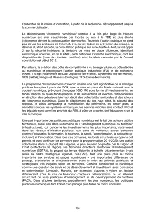 154
l’ensemble de la chaîne d’innovation, à partir de la recherche- développement jusqu’à
la commercialisation.
La dénomination "économie numérique" semble à la fois plus large (la fracture
numérique est ainsi caractérisée par l'accès ou non à la TNT) et plus étroite
(l'économie devient la préoccupation dominante). Toutefois l'action publique ne perd
pas de vue les pratiques de l'internet, avec la loi Hadopi de prévention du piratage, la
défense du droit à l'oubli, la consultation publique sur la neutralité du Net, la loi Loppsi
2 sur la sécurité intérieure, la tentative de mise en place d'Idenum, identifiant
électronique universel, et de la CNIE, carte nationale d'identité électronique, dont les
dispositifs-clés (base de données, certificat) sont toutefois censurés par le Conseil
constitutionnel début 2012.
Par ailleurs, la création des pôles de compétitivité a vu émerger plusieurs pôles dédiés
au numérique et prolongeant l'action publique industrielle (FUI) et de recherche
(ANR) ; il s'agit notamment de Cap Digital (Ile-de-France), Systematic (Ile-de-France),
SCS (PACA), Images et Réseaux (Bretagne), TES (Basse-Normandie).
Le programme "Investissements d'avenir" incarne une part significative de la stratégie
publique française à partir de 2009, avec la mise en place du Fonds national pour la
société numérique, prévoyant d'engager 3600 M€ sous forme d'investissements, en
fonds propres ou quasi-fonds propres et de subventions et avances remboursables
en direction des opérateurs très haut débit, des collectivités territoriales et des acteurs
de l'économie numérique. Outre le déploiement du très haut débit, la sécurité des
réseaux, le cloud computing, la numérisation du patrimoine, les smart grids, la
nanoélectronique, les systèmes embarqués, les services mobiles sans contact NFC et
les big data sont parmi les priorités du FSN, à côté de la santé, de l'éducation et de la
ville numérique.
Une part importante des politiques publiques numérique est le fait des acteurs publics
territoriaux, aussi bien dans le domaine de l’ "aménagement numérique du territoire"
(infrastructures), qui concerne les investissements les plus importants, notamment
dans les réseaux d’initiative publique, que dans de nombreux autres domaines
comme l’éducation, la formation, le tourisme, la santé, l’administration, la solidarité (e-
inclusion) et l’innovation. Dans tous ces domaines, les fonds structurels européens ont
permis, et vont continuer de permettre pour la programmation 2014-2020, une action
volontariste dans la plupart des Régions, le plus souvent co-pilotée par la Région et
l’État (préfectures de région). Les Schémas directeurs territoriaux d’aménagement
numérique (SDTAN), la plupart du temps élaborés à échelle départementale (mais
reliés au cadre stratégique régional, SCORAN), font une place plus ou moins
importante aux services et usages numériques – ces importantes différences de
pilotage, d’animation et d’investissement étant le reflet de priorités politiques et
stratégiques très inégales selon les territoires. Certains considèrent le numérique
comme une question de survie et de désenclavement et investissent avec constance
et détermination (Limousin, Manche, par exemple), d’autres y voient un facteur
différenciant (c’est le cas de beaucoup d’acteurs métropolitains), ou un élément
structurant de leurs politiques d’aménagement et de développement du territoire
(PACA). Dans d’autres territoires, probablement les plus nombreux, les politiques
publiques numériques font l’objet d’un portage plus faible ou moins constant.
 