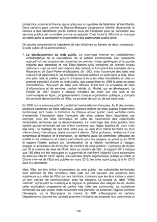 156
protectrice, comme la France, qui a opté pour un système de fédération d'identifiants.
Dans certains pays comme la Grande-Bretagne (programme Identity Assurance), le
recours à des identifiants privés comme ceux de Facebook pour se connecter aux
services publics est considéré comme acceptable. C’est toute la difficulté du manque
de clarté dans la conception et le périmètre des partenariats public-privé.
On pourra comprendre la trajectoire de ces initiatives au travers de deux processus :
le web public et l’e-administration.
1. Le développement du web public.Le développement du web public.Le développement du web public.Le développement du web public. Le nommage internet est probablement
emblématique de la coexistence de la sphère commerciale (qui représente
aujourd’hui une vingtaine de domaines de premier niveau génériques et la grande
majorité des adresses) et des États-Nations (260 domaines de premier niveau
nationaux – qui ne sont pas toujours des nations, si l'on prend les exemples de La
Réunion et de Saint-Pierre-et-Miquelon). En 1993, avec l'ouverture des sites web
culture.fr et diplomatie.fr, les ministères français mettent un pied dans la toile. Deux
ans plus tard, le préfixe .gouv.fr s'impose à tous les sites ministériels et crée un
premier semblant d'unité du web public, que caractérise en 1996 la mise en place
d'Admifrance, "bouquet" de sites web officiels. C’est tout un ensemble de sites
d'informations et de services, parfois hérités du Minitel, qui se développent. Le
PAGSI de 1997 enjoint à chaque ministère de créer son site web et de
communiquer en ligne ; progressivement, chaque organisation publique, y compris
les services déconcentrés de l'État, va se doter de son ou de ses sites web.
En 2000 ouvre service-public.fr, portail de l'administration française. Au fil des années,
plusieurs centaines de sites nationaux, plusieurs milliers de sites publics (notamment
territoriaux) sont créés, à l'initiative de chaque acteur public, sans véritable cadre
d'ensemble, l'inscription dans l'annuaire des sites publics étant facultative, par
exemple pour les sites territoriaux en vertu de l'autonomie des collectivités
territoriales, renforcée par la décentralisation. Le nommage des sites publics hors
sphère gouvernementale est loin d'être conforme aux règles établies (le .com n'est
pas rare) ; le maillage de ces sites entre eux, au sein d'un même territoire ou d'un
même champ thématique, laisse souvent à désirer. Cette profusion, révélatrice d'une
dynamique d'initiative et d'innovation, se combine avec de premières difficultés de
qualité et de cohérence et s'avère perturbante pour les usagers, au point qu'en 2010
le rapport Riester, portant sur l'amélioration de la relation numérique à l'usager,
engage un processus de diminution du nombre de sites publics : il propose de diviser
par 10 le nombre de sites de l'État, alors au nombre de 564 ; le rapport 2011 indique
que 160 sites ont été regroupés ou supprimés et maintient l'objectif d'une soixantaine
de sites au total fin 2012. Après une première charte ergonomique publiée en 2008, la
Charte internet de l'État est publiée en mars 2012, les sites ayant jusqu'à la fin 2013
pour s'y conformer.
Mais l’État est loin d’être l’organisateur du web public : les collectivités territoriales
sont éditrices de très nombreux sites web qui ont souvent une audience bien
supérieure aux sites de l’État sur leur territoire, à mesure que les élus locaux y voient
un bon vecteur de communication avec les citoyens. Le succès du label "Villes
internet", appliquant au numérique la logique du palmarès des villages fleuris, illustre
cette implication progressive et parfois très forte des communes. La couverture
territoriale du web public reste cependant très partielle, et certaines Régions (comme
l’Auvergne, ou la Bourgogne au travers du GIP e-Bourgogne) et certains
Départements (comme les Landes) prennent l’initiative de proposer aux communes et
 