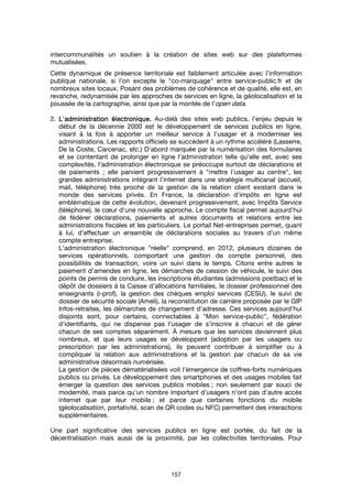 157
intercommunalités un soutien à la création de sites web sur des plateformes
mutualisées.
Cette dynamique de présence territoriale est faiblement articulée avec l’information
publique nationale, si l’on excepte le "co-marquage" entre service-public.fr et de
nombreux sites locaux. Posant des problèmes de cohérence et de qualité, elle est, en
revanche, redynamisée par les approches de services en ligne, la géolocalisation et la
poussée de la cartographie, ainsi que par la montée de l’open data.
2. L'administration électronique.L'administration électronique.L'administration électronique.L'administration électronique. Au-delà des sites web publics, l'enjeu depuis le
début de la décennie 2000 est le développement de services publics en ligne,
visant à la fois à apporter un meilleur service à l'usager et à moderniser les
administrations. Les rapports officiels se succèdent à un rythme accéléré (Lasserre,
De la Coste, Carcenac, etc.) D'abord marquée par la numérisation des formulaires
et se contentant de prolonger en ligne l'administration telle qu'elle est, avec ses
complexités, l'administration électronique se préoccupe surtout de déclarations et
de paiements ; elle parvient progressivement à "mettre l'usager au centre", les
grandes administrations intégrant l'internet dans une stratégie multicanal (accueil,
mail, téléphone) très proche de la gestion de la relation client existant dans le
monde des services privés. En France, la déclaration d'impôts en ligne est
emblématique de cette évolution, devenant progressivement, avec Impôts Service
(téléphone), le cœur d'une nouvelle approche. Le compte fiscal permet aujourd'hui
de fédérer déclarations, paiements et autres documents et relations entre les
administrations fiscales et les particuliers. Le portail Net-entreprises permet, quant
à lui, d’effectuer un ensemble de déclarations sociales au travers d’un même
compte entreprise.
L'administration électronique "réelle" comprend, en 2012, plusieurs dizaines de
services opérationnels, comportant une gestion de compte personnel, des
possibilités de transaction, voire un suivi dans le temps. Citons entre autres le
paiement d’amendes en ligne, les démarches de cession de véhicule, le suivi des
points de permis de conduire, les inscriptions étudiantes (admissions postbac) et le
dépôt de dossiers à la Caisse d’allocations familiales, le dossier professionnel des
enseignants (i-prof), la gestion des chèques emploi services (CESU), le suivi de
dossier de sécurité sociale (Ameli), la reconstitution de carrière proposée par le GIP
Infos-retraites, les démarches de changement d’adresse. Ces services aujourd'hui
disjoints sont, pour certains, connectables à "Mon service-public", fédération
d'identifiants, qui ne dispense pas l’usager de s’inscrire à chacun et de gérer
chacun de ses comptes séparément. À mesure que les services deviennent plus
nombreux, et que leurs usages se développent (adoption par les usagers ou
prescription par les administrations), ils peuvent contribuer à simplifier ou à
compliquer la relation aux administrations et la gestion par chacun de sa vie
administrative désormais numérisée.
La gestion de pièces dématérialisées voit l'émergence de coffres-forts numériques
publics ou privés. Le développement des smartphones et des usages mobiles fait
émerger la question des services publics mobiles ; non seulement par souci de
modernité, mais parce qu’un nombre important d’usagers n’ont pas d’autre accès
internet que par leur mobile ; et parce que certaines fonctions du mobile
(géolocalisation, portativité, scan de QR codes ou NFC) permettent des interactions
supplémentaires.
Une part significative des services publics en ligne est portée, du fait de la
décentralisation mais aussi de la proximité, par les collectivités territoriales. Pour
 