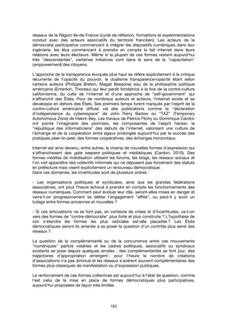 163
réseaux de la Région Ile-de-France (cycle de réflexion, formations et expérimentations
conduit avec des acteurs associatifs du territoire francilien). Les acteurs de la
démocratie participative commencent à intégrer les dispositifs numériques dans leur
ingénierie, les élus commencent à prendre en compte le fait internet dans leurs
relations avec leurs électeurs. Même si la plupart de ces formes restent aujourd’hui
très "descendantes", certaines initiatives vont dans le sens de la "capacitation"
(empowerment) des citoyens.
L’approche de la transparence évoquée plus haut se réfère explicitement à la critique
récurrente de l'opacité du pouvoir, le dualisme transparence-opacité étant selon
certains auteurs (Philippe Breton, Magali Bessone) issu de la philosophie politique
américaine (Emerson, Thoreau) qui leur paraît fondatrice à la fois de la contre-culture
californienne, du culte de l'internet et d'une approche de "self-government" qui
s'affranchit des États. Pour de nombreux auteurs et acteurs, l'internet existe et se
développe en dehors des États. Ses premiers temps furent marqués par l'esprit de la
contre-culture américaine diffusé via des publications comme la "déclaration
d'indépendance du cyberespace" de John Perry Barlow ou "TAZ" (Temporary
Autonomous Zone) de Hakim Bey. Les travaux de Patrice Flichy ou Dominique Cardon
ont pointé l'imaginaire des pionniers, les composantes de l'esprit hacker, la
"république des informaticiens" des débuts de l’internet, valorisant une culture de
l'échange et de la coopération entre égaux prolongée aujourd'hui par le succès des
pratiques peer-to-peer, des formes coopératives, des échanges horizontaux.
Internet est ainsi devenu, entre autres, le champ de nouvelles formes d'expression qui
s'affranchissent des gate keepers politiques et médiatiques (Cardon, 2010). Des
formes inédites de mobilisation utilisent les forums, les blogs, les réseaux sociaux et
l’on voit apparaître des collectifs informels qui ne déposent pas forcément des statuts
en préfecture mais visent explicitement un renouveau démocratique.
Dans ces domaines, les incertitudes sont de plusieurs ordres :
- Les organisations politiques et syndicales, ainsi que les grandes fédérations
associatives, ont pour l’heure échoué à prendre en compte les fonctionnements des
réseaux numériques. Comment peut évoluer leur rôle, seront-elles mises en danger et
verra-t-on progressivement se déliter l’engagement "affilié", ou peut-il y avoir un
tuilage entre formes anciennes et nouvelles ?
- Si ces articulations ne se font pas, en contexte de crises et d’incertitudes, va-t-on
vers des formes de "contre-démocratie" plus forte et plus construite ? L’hypothèse de
voir s’étendre les formes les plus radicales est-elle plausible ? Les États
démocratiques seront-ils amenés à se poser la question d’un contrôle plus serré des
réseaux ?
La question de la complémentarité ou de la concurrence entre ces mouvements
"numériques" parfois volatiles et les cadres politiques, associatifs ou syndicaux
existants se pose depuis quelques années ; des complémentarités se font jour, des
trajectoires d'appropriation émergent ; pour l'heure le nombre de créations
d'associations n'a pas diminué et les réseaux s'avèrent souvent complémentaires des
formes plus classiques de manifestation ou d'expression publiques.
Le renforcement de ces formes collectives est aujourd'hui à l'état de question, comme
l'est celui de la mise en place de formes démocratiques plus participatives,
aujourd'hui proposées de façon très limitée.
 