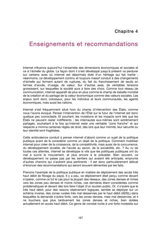 167
ChapitreChapitreChapitreChapitre 4444
Enseignements et recommandationsEnseignements et recommandationsEnseignements et recommandationsEnseignements et recommandations
Internet influence aujourd'hui l'ensemble des dimensions économiques et sociales et
ce à l'échelle du globe. La façon dont il s'est développé jusqu'à présent va perdurer
sur certains axes où internet est désormais doté d'un héritage qui fait inertie ;
néanmoins, ce développement continu et toujours massif conduit à des changements
d'échelle qui forment autant de ruptures, du fait du franchissement de seuils en
termes d'accès, d'usage, de valeur. Sur d'autres axes, de véritables tensions
grossissent, sur lesquelles la société aura à faire des choix. Comme tout réseau de
communication, internet apparaît de plus en plus comme le champ de bataille mondial
de la création et du partage de la valeur économique comme des valeurs sociales. Les
enjeux sont donc colossaux, pour les individus et leurs communautés, les agents
économiques, mais aussi les nations.
Internet s'est fréquemment situé hors du champ d'intervention des États, comme
nous l'avons évoqué. Penser l'intervention de l'État sur le futur de l'internet est donc
quelque peu iconoclaste. Et pourtant, les mutations et les impacts sont tels que les
États ne peuvent rester indifférents ; les internautes eux-mêmes sont extrêmement
partagés, souhaitant à la fois qu'internet reste une véritable "zone franche" et qui
respecte a minima certaines règles de droit, dès lors que leur intimité, leur sécurité ou
leur identité sont fragilisées.
Cette ambivalence conduit à penser internet d'abord comme un sujet de la politique
publique avant de le considérer comme un objet de la politique. Comment mobiliser
internet pour créer de la croissance, de la compétitivité, mais aussi de la concurrence,
du développement durable, de l'accès au savoir, de la sociabilité, etc. ? Au vu de
toutes ces attentes, internet se développe si vite que les politiques publiques ont du
mal à suivre le mouvement, et plus encore à le précéder. Bien souvent, ce
développement ne passe pas par les sentiers qui avaient été anticipés, emprunte
d'autres chemins qui s'avèrent plus pertinents : il est donc particulièrement délicat
d'énoncer des recommandations qui seront souvent démenties par les faits.
Prenons l’exemple de la politique publique en matière de déploiement des accès très
haut débit (le fibrage du pays). Il y a peu, ce déploiement était perçu comme devant
s'opérer, comme ce fut le cas pour la plupart des réseaux, des zones denses et riches
vers les zones peu denses et moins riches, ces dernières étant considérées comme
problématiques et devant dès lors faire l'objet d'un soutien public. Or, il s'avère que le
très haut débit, pour des raisons relativement logiques, semble se déployer sur un
schéma inverse, des zones rurales très mal desservies par le haut débit (ADSL) dans
lesquelles la demande s'avère forte, vers les zones denses, mais mal desservies, et il
ne touchera que plus tardivement les zones denses et riches, bien dotées
actuellement en accès haut débit. Ce genre de constat incite à une forte modestie sur
 