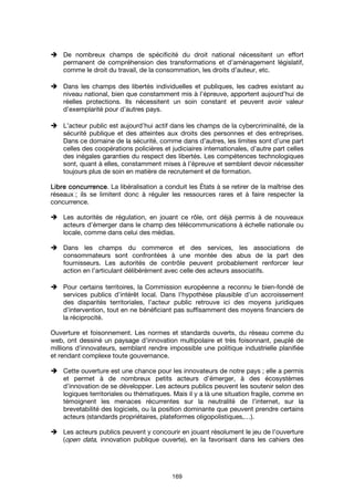 169
De nombreux champs de spécificité du droit national nécessitent un effort
permanent de compréhension des transformations et d’aménagement législatif,
comme le droit du travail, de la consommation, les droits d’auteur, etc.
Dans les champs des libertés individuelles et publiques, les cadres existant au
niveau national, bien que constamment mis à l’épreuve, apportent aujourd’hui de
réelles protections. Ils nécessitent un soin constant et peuvent avoir valeur
d’exemplarité pour d’autres pays.
L’acteur public est aujourd’hui actif dans les champs de la cybercriminalité, de la
sécurité publique et des atteintes aux droits des personnes et des entreprises.
Dans ce domaine de la sécurité, comme dans d’autres, les limites sont d’une part
celles des coopérations policières et judiciaires internationales, d’autre part celles
des inégales garanties du respect des libertés. Les compétences technologiques
sont, quant à elles, constamment mises à l’épreuve et semblent devoir nécessiter
toujours plus de soin en matière de recrutement et de formation.
Libre concurrenceLibre concurrenceLibre concurrenceLibre concurrence. La libéralisation a conduit les États à se retirer de la maîtrise des
réseaux ; ils se limitent donc à réguler les ressources rares et à faire respecter la
concurrence.
Les autorités de régulation, en jouant ce rôle, ont déjà permis à de nouveaux
acteurs d’émerger dans le champ des télécommunications à échelle nationale ou
locale, comme dans celui des médias.
Dans les champs du commerce et des services, les associations de
consommateurs sont confrontées à une montée des abus de la part des
fournisseurs. Les autorités de contrôle peuvent probablement renforcer leur
action en l’articulant délibérément avec celle des acteurs associatifs.
Pour certains territoires, la Commission européenne a reconnu le bien-fondé de
services publics d’intérêt local. Dans l’hypothèse plausible d’un accroissement
des disparités territoriales, l’acteur public retrouve ici des moyens juridiques
d’intervention, tout en ne bénéficiant pas suffisamment des moyens financiers de
la réciprocité.
Ouverture et foisonnement. Les normes et standards ouverts, du réseau comme du
web, ont dessiné un paysage d’innovation multipolaire et très foisonnant, peuplé de
millions d’innovateurs, semblant rendre impossible une politique industrielle planifiée
et rendant complexe toute gouvernance.
Cette ouverture est une chance pour les innovateurs de notre pays ; elle a permis
et permet à de nombreux petits acteurs d’émerger, à des écosystèmes
d’innovation de se développer. Les acteurs publics peuvent les soutenir selon des
logiques territoriales ou thématiques. Mais il y a là une situation fragile, comme en
témoignent les menaces récurrentes sur la neutralité de l’internet, sur la
brevetabilité des logiciels, ou la position dominante que peuvent prendre certains
acteurs (standards propriétaires, plateformes oligopolistiques,…).
Les acteurs publics peuvent y concourir en jouant résolument le jeu de l’ouverture
(open data, innovation publique ouverte), en la favorisant dans les cahiers des
 