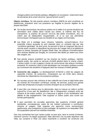 170
charges publics (commande publique, délégation et concession, notamment dans
les domaines de la smart city et du "gouvernement ouvert")
Géants mondiauxGéants mondiauxGéants mondiauxGéants mondiaux. De très grands acteurs mondiaux (GAFA) se sont constitués en
plateformes, acquérant ainsi une puissance qui fragilise le pouvoir régalien de la
plupart des États.
Sur le plan économique, les acteurs publics ont à veiller à ce que les situations de
domination ainsi créées (dans l’accès aux clients, la maîtrise des flux de
transactions, la position de pouvoir vis-à-vis des petits innovateurs, etc.) ne
créent pas de déséquilibre insupportable ; et à ce que ces périmètres
économiques n’échappent pas à la fiscalité et aux règles commerciales.
Les États ont à protéger leurs citoyens, habitants, consommateurs, d’un
ensemble d’abus auxquels ils sont exposés dans un contexte régi par des
"conditions générales" de droit privé. Ils peuvent le faire en imaginant des lois et
normes ayant vocation à rééquilibrer les pouvoirs de l’usager face à la plateforme
(dans la version française de Google Street View, les plaques d’immatriculation
sont rendues illisibles par Google), en concevant des labels qui aident aux choix
des usagers, etc.
Ces grands acteurs empiètent sur les champs de l’action publique : identité,
espace public, lien social ou services d’intérêt général (dans le champ urbain).
L’acteur public n’a rien à gagner à tenter de concurrencer des acteurs mondiaux
puissants. En revanche il peut et doit développer une innovation publique ouverte
qui contrecarre les situations d’oligopole dans les champs d’intérêt général.
Autonomie des uAutonomie des uAutonomie des uAutonomie des usagers.sagers.sagers.sagers. Le développement d’internet a doté les usagers de
capacités d’action, de production, d’expression qui ont limité dans certains
domaines leur dépendance à la puissance publique.
Ce nouveau pouvoir des individus et des collectifs est d’ores et déjà fertile dans
les champs de l’innovation numérique, sociale, de services, puisqu’une grande
partie des entreprises et projets innovants émergent de ce contexte informel.
Il peut être une chance pour la démocratie, dans la mesure où celle-ci souffre
aujourd’hui d’une part de désaffection liée à l’éloignement croissant entre les
citoyens et les enjeux publics, et a beaucoup à gagner d’une revitalisation des
débats et des engagements. Cela suppose un acteur public plus ouvert aux
formes participatives.
Il peut permettre de nouvelles approches des questions d’intérêt général
(solidarités, connaissances, cadre de vie) mettant activement à contribution
citoyens et usagers. Cela suppose une approche moins exclusivement
gestionnaire, plus prospective et plus partagée, de questions sur lesquelles l’État
et la population peuvent se mobiliser ensemble.
Ces cinq contraintes font que l’acteur public ne peut plus, dans le monde d’internet,
intervenir comme il le faisait auparavant. Elles décrivent une nouvelle répartition des
rôles, qui conserve à l’État une place importante à condition de construire une
 