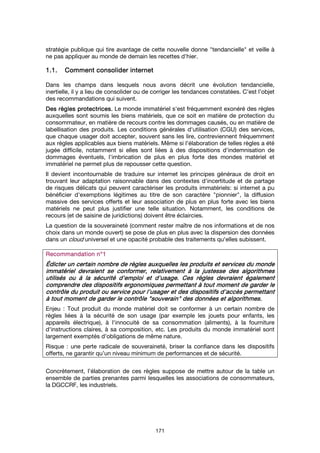 171
stratégie publique qui tire avantage de cette nouvelle donne "tendancielle" et veille à
ne pas appliquer au monde de demain les recettes d’hier.
1.1.1.1.1.1.1.1. Comment consolider internetComment consolider internetComment consolider internetComment consolider internet
Dans les champs dans lesquels nous avons décrit une évolution tendancielle,
inertielle, il y a lieu de consolider ou de corriger les tendances constatées. C’est l’objet
des recommandations qui suivent.
DesDesDesDes règlesrèglesrèglesrègles protectrices.protectrices.protectrices.protectrices. Le monde immatériel s'est fréquemment exonéré des règles
auxquelles sont soumis les biens matériels, que ce soit en matière de protection du
consommateur, en matière de recours contre les dommages causés, ou en matière de
labellisation des produits. Les conditions générales d'utilisation (CGU) des services,
que chaque usager doit accepter, souvent sans les lire, contreviennent fréquemment
aux règles applicables aux biens matériels. Même si l'élaboration de telles règles a été
jugée difficile, notamment si elles sont liées à des dispositions d'indemnisation de
dommages éventuels, l'imbrication de plus en plus forte des mondes matériel et
immatériel ne permet plus de repousser cette question.
Il devient incontournable de traduire sur internet les principes généraux de droit en
trouvant leur adaptation raisonnable dans des contextes d'incertitude et de partage
de risques délicats qui peuvent caractériser les produits immatériels: si internet a pu
bénéficier d'exemptions légitimes au titre de son caractère "pionnier", la diffusion
massive des services offerts et leur association de plus en plus forte avec les biens
matériels ne peut plus justifier une telle situation. Notamment, les conditions de
recours (et de saisine de juridictions) doivent être éclaircies.
La question de la souveraineté (comment rester maître de nos informations et de nos
choix dans un monde ouvert) se pose de plus en plus avec la dispersion des données
dans un cloud universel et une opacité probable des traitements qu'elles subissent.
Recommandation n°Recommandation n°Recommandation n°Recommandation n°1111
ÉdicterÉdicterÉdicterÉdicter un certain nombre deun certain nombre deun certain nombre deun certain nombre de règlesrèglesrèglesrègles auxquelles les produits et services du mondeauxquelles les produits et services du mondeauxquelles les produits et services du mondeauxquelles les produits et services du monde
immatériel devraient se conformer, relativement à la justesse des algorithmesimmatériel devraient se conformer, relativement à la justesse des algorithmesimmatériel devraient se conformer, relativement à la justesse des algorithmesimmatériel devraient se conformer, relativement à la justesse des algorithmes
utilisés ou à la sécurité d'emploi et d'usage. Cesutilisés ou à la sécurité d'emploi et d'usage. Cesutilisés ou à la sécurité d'emploi et d'usage. Cesutilisés ou à la sécurité d'emploi et d'usage. Ces règlesrèglesrèglesrègles devraient égalementdevraient égalementdevraient égalementdevraient également
comprendre des dispositifs ergonomiques permettant à tcomprendre des dispositifs ergonomiques permettant à tcomprendre des dispositifs ergonomiques permettant à tcomprendre des dispositifs ergonomiques permettant à tout moment de garder leout moment de garder leout moment de garder leout moment de garder le
contrôle du produit ou servicecontrôle du produit ou servicecontrôle du produit ou servicecontrôle du produit ou service pour l'usager et des dispositifs d'accès permettantpour l'usager et des dispositifs d'accès permettantpour l'usager et des dispositifs d'accès permettantpour l'usager et des dispositifs d'accès permettant
à tout moment de garder le contrôle "souverain" des données et algorithmesà tout moment de garder le contrôle "souverain" des données et algorithmesà tout moment de garder le contrôle "souverain" des données et algorithmesà tout moment de garder le contrôle "souverain" des données et algorithmes....
Enjeu : Tout produit du monde matériel doit se conformer à un certain nombre de
règles liées à la sécurité de son usage (par exemple les jouets pour enfants, les
appareils électrique), à l'innocuité de sa consommation (aliments), à la fourniture
d'instructions claires, à sa composition, etc. Les produits du monde immatériel sont
largement exemptés d'obligations de même nature.
Risque : une perte radicale de souveraineté, briser la confiance dans les dispositifs
offerts, ne garantir qu’un niveau minimum de performances et de sécurité.
Concrètement, l’élaboration de ces règles suppose de mettre autour de la table un
ensemble de parties prenantes parmi lesquelles les associations de consommateurs,
la DGCCRF, les industriels.
 