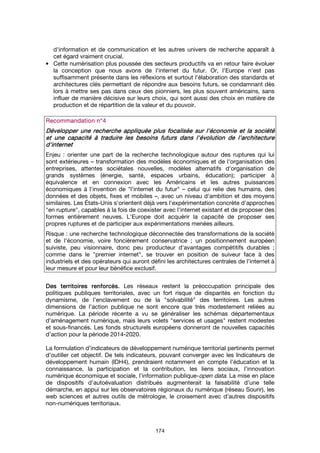 174
d'information et de communication et les autres univers de recherche apparaît à
cet égard vraiment crucial.
• Cette numérisation plus poussée des secteurs productifs va en retour faire évoluer
la conception que nous avons de l'internet du futur. Or, l'Europe n'est pas
suffisamment présente dans les réflexions et surtout l'élaboration des standards et
architectures clés permettant de répondre aux besoins futurs, se condamnant dès
lors à mettre ses pas dans ceux des pionniers, les plus souvent américains, sans
influer de manière décisive sur leurs choix, qui sont aussi des choix en matière de
production et de répartition de la valeur et du pouvoir.
RecommRecommRecommRecommandation n°andation n°andation n°andation n°4444
Développer uDévelopper uDévelopper uDévelopper une recherchene recherchene recherchene recherche appliquéeappliquéeappliquéeappliquée plus focalisée surplus focalisée surplus focalisée surplus focalisée sur l'économie et la sociétél'économie et la sociétél'économie et la sociétél'économie et la société
et une capacité à traduire les besoins futurs dans l'évolution de l'architectureet une capacité à traduire les besoins futurs dans l'évolution de l'architectureet une capacité à traduire les besoins futurs dans l'évolution de l'architectureet une capacité à traduire les besoins futurs dans l'évolution de l'architecture
d'internetd'internetd'internetd'internet
Enjeu : orienter une part de la recherche technologique autour des ruptures qui lui
sont extérieures – transformation des modèles économiques et de l'organisation des
entreprises, attentes sociétales nouvelles, modèles alternatifs d'organisation de
grands systèmes (énergie, santé, espaces urbains, éducation); participer à
équivalence et en connexion avec les Américains et les autres puissances
économiques à l'invention de "l'internet du futur" – celui qui relie des humains, des
données et des objets, fixes et mobiles –, avec un niveau d'ambition et des moyens
similaires. Les États-Unis s'orientent déjà vers l'expérimentation concrète d'approches
"en rupture", capables à la fois de coexister avec l'internet existant et de proposer des
formes entièrement neuves. L'Europe doit acquérir la capacité de proposer ses
propres ruptures et de participer aux expérimentations menées ailleurs.
Risque : une recherche technologique déconnectée des transformations de la société
et de l'économie, voire foncièrement conservatrice ; un positionnement européen
suiviste, peu visionnaire, donc peu producteur d'avantages compétitifs durables ;
comme dans le "premier internet", se trouver en position de suiveur face à des
industriels et des opérateurs qui auront défini les architectures centrales de l'internet à
leur mesure et pour leur bénéfice exclusif.
Des territoires renforcés.Des territoires renforcés.Des territoires renforcés.Des territoires renforcés. Les réseaux restent la préoccupation principale des
politiques publiques territoriales, avec un fort risque de disparités en fonction du
dynamisme, de l’enclavement ou de la "solvabilité" des territoires. Les autres
dimensions de l’action publique ne sont encore que très modestement reliées au
numérique. La période récente a vu se généraliser les schémas départementaux
d’aménagement numérique, mais leurs volets "services et usages" restent modestes
et sous-financés. Les fonds structurels européens donneront de nouvelles capacités
d’action pour la période 2014-2020.
La formulation d’indicateurs de développement numérique territorial pertinents permet
d’outiller cet objectif. De tels indicateurs, pouvant converger avec les Indicateurs de
développement humain (IDH4), prendraient notamment en compte l’éducation et la
connaissance, la participation et la contribution, les liens sociaux, l’innovation
numérique économique et sociale, l’information publique-open data. La mise en place
de dispositifs d’autoévaluation distribués augmenterait la faisabilité d’une telle
démarche, en appui sur les observatoires régionaux du numérique (réseau Sourir), les
web sciences et autres outils de métrologie, le croisement avec d’autres dispositifs
non-numériques territoriaux.
 