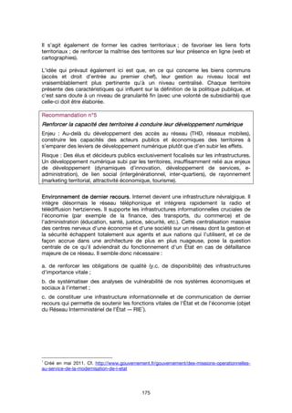 175
Il s’agit également de former les cadres territoriaux ; de favoriser les liens forts
territoriaux ; de renforcer la maîtrise des territoires sur leur présence en ligne (web et
cartographies).
L'idée qui prévaut également ici est que, en ce qui concerne les biens communs
(accès et droit d’entrée au premier chef), leur gestion au niveau local est
vraisemblablement plus pertinente qu'à un niveau centralisé. Chaque territoire
présente des caractéristiques qui influent sur la définition de la politique publique, et
c'est sans doute à un niveau de granularité fin (avec une volonté de subsidiarité) que
celle-ci doit être élaborée.
Recommandation n°Recommandation n°Recommandation n°Recommandation n°5555
Renforcer la capacité des territoires à conduire leur développement numériqueRenforcer la capacité des territoires à conduire leur développement numériqueRenforcer la capacité des territoires à conduire leur développement numériqueRenforcer la capacité des territoires à conduire leur développement numérique
Enjeu : Au-delà du développement des accès au réseau (THD, réseaux mobiles),
construire les capacités des acteurs publics et économiques des territoires à
s’emparer des leviers de développement numérique plutôt que d’en subir les effets.
Risque : Des élus et décideurs publics exclusivement focalisés sur les infrastructures.
Un développement numérique subi par les territoires, insuffisamment relié aux enjeux
de développement (dynamiques d’innovation, développement de services, e-
administration), de lien social (intergénérationnel, inter-quartiers), de rayonnement
(marketing territorial, attractivité économique, tourisme).
EnvironEnvironEnvironEnvironnement de dernier recoursnement de dernier recoursnement de dernier recoursnement de dernier recours. Internet devient une infrastructure névralgique. Il
intègre désormais le réseau téléphonique et intégrera rapidement la radio et
télédiffusion hertziennes. Il supporte les infrastructures informationnelles cruciales de
l'économie (par exemple de la finance, des transports, du commerce) et de
l'administration (éducation, santé, justice, sécurité, etc.). Cette centralisation massive
des centres nerveux d'une économie et d'une société sur un réseau dont la gestion et
la sécurité échappent totalement aux agents et aux nations qui l'utilisent, et ce de
façon accrue dans une architecture de plus en plus nuageuse, pose la question
centrale de ce qu'il adviendrait du fonctionnement d'un État en cas de défaillance
majeure de ce réseau. Il semble donc nécessaire :
a. de renforcer les obligations de qualité (y.c. de disponibilité) des infrastructures
d'importance vitale ;
b. de systématiser des analyses de vulnérabilité de nos systèmes économiques et
sociaux à l'internet ;
c. de constituer une infrastructure informationnelle et de communication de dernier
recours qui permette de soutenir les fonctions vitales de l'État et de l'économie (objet
du Réseau Interministériel de l'État -– RIE
1
).
1
Créé en mai 2011. Cf. http://www.gouvernement.fr/gouvernement/des-missions-operationnelles-
au-service-de-la-modernisation-de-l-etat
 
