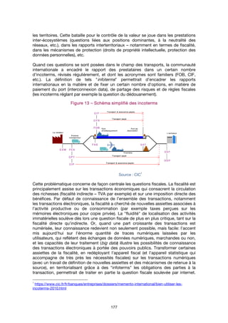 177
les territoires. Cette bataille pour le contrôle de la valeur se joue dans les prestations
inter-écosystèmes (questions liées aux positions dominantes, à la neutralité des
réseaux, etc.), dans les rapports interterritoriaux – notamment en termes de fiscalité,
dans les mécanismes de protection (droits de propriété intellectuelle, protection des
données personnelles), etc.
Quand ces questions se sont posées dans le champ des transports, la communauté
internationale a encadré le rapport des prestataires dans un certain nombre
d'incoterms, révisés régulièrement, et dont les acronymes sont familiers (FOB, CIF,
etc.). La définition de tels "infoterms" permettrait d'encadrer les rapports
internationaux en la matière et de fixer un certain nombre d'options, en matière de
paiement du port (interconnexion data), de partage des risques et de règles fiscales
(les incoterms réglant par exemple la question du dédouanement).
FigureFigureFigureFigure 13131313 –––– Schéma simplifié des incotermsSchéma simplifié des incotermsSchéma simplifié des incotermsSchéma simplifié des incoterms
Source : CIC
1
Cette problématique concerne de façon centrale les questions fiscales. La fiscalité est
principalement assise sur les transactions économiques qui consacrent la circulation
des richesses (fiscalité indirecte – TVA par exemple) et sur une imposition directe des
bénéfices. Par défaut de connaissance de l’ensemble des transactions, notamment
les transactions électroniques, la fiscalité a cherché de nouvelles assiettes associées à
l'activité productive ou de consommation (par exemple taxes perçues sur les
mémoires électroniques pour copie privée). La "fluidité" de localisation des activités
immatérielles soulève dès lors une question fiscale de plus en plus critique, tant sur la
fiscalité directe qu'indirecte. Or, quand une part croissante des transactions est
numérisée, leur connaissance redevient non seulement possible, mais facile: l'accent
mis aujourd'hui sur l'énorme quantité de traces numériques laissées par les
utilisateurs, qui reflètent des échanges de données numériques, marchandes ou non,
et les capacités de leur traitement (big data) illustre les possibilités de connaissance
des transactions électroniques à portée des pouvoirs publics. Transformer certaines
assiettes de la fiscalité, en redéployant l'appareil fiscal (et l’appareil statistique qui
accompagne de très près les nécessités fiscales) sur les transactions numériques
(avec un travail de définition de nouvelles assiettes et des mécanismes de retenue à la
source), en territorialisant grâce à des "infoterms" les obligations des parties à la
transaction, permettrait de traiter en partie la question fiscale soulevée par internet.
1
https://www.cic.fr/fr/banques/entreprises/dossiers/memento-international/bien-utiliser-les-
incoterms-2010.html
 