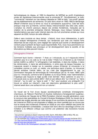 16
technologiques du réseau, et 1995 la disparition de NSFNet au profit d'opérateurs
privés de backbones Interconnectés sous le protocole IP
1
. Simultanément, le trafic
"commercial" transitant sur ces réseaux dépasse en 1995 le trafic "non-profit" généré
par les établissements de recherche. On peut donc situer en 1992-1993 le démarrage
effectif d'internet sous la forme où nous le connaissons aujourd'hui. Cela fait donc
presque vingt ans qu'internet, comme réseau interconnectant des sites web, existe.
L'ampleur du chemin parcouru depuis ces années fondatrices, marquées par la
création de la première entreprise internet, Netscape, nous indique l'ampleur des
transformations que peut subir internet dans les dix-huit prochaines années qui nous
séparent de 2030, horizon de cette réflexion.
Celle-ci sera conduite en deux temps : d'abord, nous nous intéresserons, à partir
d'une analyse rétrospective d'internet, aux tendances que crée une histoire forte
désormais de ses vingt ans, sans négliger les ruptures que suscite un développement
conduit jusqu'à présent de façon quasi exponentielle. Puis, nous nous pencherons sur
les tensions multiples que provoque un tel développement dans la société, et les
bifurcations qu'elles peuvent induire.
Orthographe d’internetOrthographe d’internetOrthographe d’internetOrthographe d’internet
Comment faut-il écrire « internet » ? Avec un i minuscule, ou un I majuscule (même
question pour le w du web ou le t de la toile) ? Parle-t-on d'internet ou de l'internet
(article indéfini ou défini) ? L'orthographe n'est stabilisée, ni dans les médias, ni dans
les dictionnaires, ni dans les administrations, ni entre pays de langue française. La
majuscule revient à insister sur le caractère unique d'internet, la minuscule à le
considérer comme un outil, un média, une technique parmi d'autres. La minuscule
devrait entraîner l'article défini, ce qui n'est pas obligatoirement le cas. La
Commission française de terminologie de l'informatique (JO du 16 mars 1999
2
) opte
pour le i minuscule, comme le fait le Québec ou la revue Wired, mais l'administration
n'applique pas toujours la règle qu'elle s'est donnée
3
. Nous opterons ici pour le i
minuscule avec ou sans article défini
4
. Doit-on par ailleurs dire "sur internet" ou "dans
internet", "sur le web" ou "dans le web" ? "Sur" peut soulever une ambiguïté ("j'ai
trouvé un article sur internet"), mais est néanmoins généralement le plus usité
5
:
internet serait donc une surface et non un volume !
Ce travail est le fruit d'une équipe pluridisciplinaire constituée d'enseignants-
chercheurs, de Télécom ParisTech et d'autres institutions d'enseignement supérieur,
et de membres de l’équipe de la FING (Fondation internet nouvelle génération), avec
le concours des spécialistes du Conseil d'Analyse Stratégique (CAS). Au travers de la
diversité des angles abordés par cette équipe d'une quinzaine de personnes, la vision
de l'internet en 2030 qui est proposée ici reflète une vision partielle (qui ne couvre pas
tout le champ des incidences d'internet en 2030) et une vision reflétant des points de
vue éventuellement contestables. L’analyse doit donc être lue davantage comme une
invitation à la réflexion critique que comme une prédiction des évolutions futures
d'internet.
1
Ces premiers opérateurs étaient notamment MCI, Sprint, ANS (Merit, IBM et MCI), PSI, etc.
2
http://www.dglflf.culture.gouv.fr/cogeter/16-03-99-internet-listes.html
3
Cf. par exemple http://references.modernisation.gouv.fr/charte-internet-de-letat de février 2012.
4
Cf. http://archives-lepost.huffingtonpost.fr/article/2011/10/11/2611370_au-fait-on-dit-internet-l-
internet-voire-les-internets.html
5
Cf. http://66.46.185.79/bdl/gabarit_bdl.asp?t1=1&id=1638
 