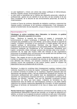 183
- on peut également y inclure une culture des enjeux politiques et démocratiques,
éthiques, cognitifs, sociaux, économiques de l’internet ;
- on peut aussi la caractériser par la maîtrise des dispositifs personnels, collectifs et
professionnels : gestion de son identité et de ses liens, de ses comptes et de ses
biens immatériels, de la sécurité de ses environnements personnels, de travail et
d’administration.
Il existe en France de nombreux dispositifs de médiation numérique, notamment les
Espaces publics numériques, et de nombreux professionnels. Il est nécessaire de
penser la transformation de ces dispositifs, conçus à l’époque d’un internet naissant.
Recommandation n°Recommandation n°Recommandation n°Recommandation n°11116666
Développer la culture numérique dans l’éducation, la formation,Développer la culture numérique dans l’éducation, la formation,Développer la culture numérique dans l’éducation, la formation,Développer la culture numérique dans l’éducation, la formation, le systèmele systèmele systèmele système
productif,productif,productif,productif, l’éducation populaire et la culture.l’éducation populaire et la culture.l’éducation populaire et la culture.l’éducation populaire et la culture.
Enjeu : Renforcer la capacité des citoyens et usagers à comprendre les
environnements et enjeux numériques, à participer aux choix de société et à
s’emparer des possibilités qui leur sont offertes ; par là même, stimuler la capacité de
création, d’initiative, d’innovation et de contribution à l’intérêt général, ainsi que la
capacité politique et démocratique. Distribuer chez les citoyens, chez les
professionnels et dans les organisations non spécialisées (PME, médias, associations,
institutions publiques) les compétences et les connaissances nécessaires pour
repérer, comprendre, utiliser, échanger, produire des données utiles à leur activité –
autrement dit, les doter des moyens d'être des individus et des organisations
autonomes et compétitifs dans une économie et une société dont les données et les
traitements composent l'infrastructure centrale.
Risque : Des usagers de plus en plus passifs, dépendants des géants du web ; la
montée du désarroi face à la complexité des services et des dispositifs techniques.
Une aliénation des individus, une exclusion croissante de la majeure partie des
individus comme des entreprises et des acteurs publics, placés en situation de
dépendance face aux professionnels de la donnée.
Remarque : La place du numérique dans l'enseignement supérieur mériterait d'être
renforcée. Aujourd’hui le nombre de masters "numériques" est faible, et la recherche
en sciences humaines et sociales sur le numérique, largement pratiquée dans les
laboratoires des grandes écoles, n’est pas suffisamment enseignée (en revanche, les
intervenants professionnels sont présents dans les établissements supérieurs et
apportent une connaissance empirique bienvenue). La banalisation numérique laisse
supposer une diffusion "naturelle", alors que les dispositifs numériques évoluent
constamment, de même que leurs enjeux. L’absence de formations (ou leur
obsolescence) dans les filières non technologiques contribue à une faible maîtrise
collective et au maintien d’approches dépassées de l’innovation. Un effort substantiel,
thématique et territorial, de recensement et de mise en réseau serait certainement
fertile.
RendreRendreRendreRendre InInInInternet plus “capacitant”ternet plus “capacitant”ternet plus “capacitant”ternet plus “capacitant”. Des réflexions commencent à être menées sur les
caractéristiques capacitantes d’Internet (par exemple, sur le degré de réflexivité qu’il
sollicite, ou encore, sur la capacité de pouvoir construire du sens avec l’information).
L'offre de services numériques affirme le plus souvent être "capacitante", mais on est
 