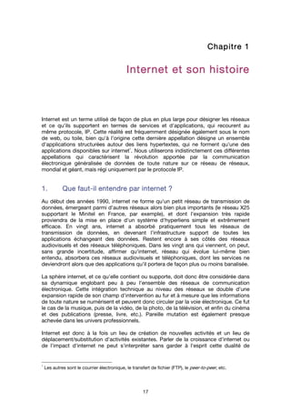 17
Chapitre 1Chapitre 1Chapitre 1Chapitre 1
Internet et son histoireInternet et son histoireInternet et son histoireInternet et son histoire
Internet est un terme utilisé de façon de plus en plus large pour désigner les réseaux
et ce qu'ils supportent en termes de services et d'applications, qui recourent au
même protocole, IP. Cette réalité est fréquemment désignée également sous le nom
de web, ou toile, bien qu'à l'origine cette dernière appellation désigne un ensemble
d'applications structurées autour des liens hypertextes, qui ne forment qu'une des
applications disponibles sur internet
1
. Nous utiliserons indistinctement ces différentes
appellations qui caractérisent la révolution apportée par la communication
électronique généralisée de données de toute nature sur ce réseau de réseaux,
mondial et géant, mais régi uniquement par le protocole IP.
1.1.1.1. Que fautQue fautQue fautQue faut----il entendre paril entendre paril entendre paril entendre par iiiinternetnternetnternetnternet ????
Au début des années 1990, internet ne forme qu'un petit réseau de transmission de
données, émergeant parmi d'autres réseaux alors bien plus importants (le réseau X25
supportant le Minitel en France, par exemple), et dont l'expansion très rapide
proviendra de la mise en place d'un système d'hyperliens simple et extrêmement
efficace. En vingt ans, internet a absorbé pratiquement tous les réseaux de
transmission de données, en devenant l'infrastructure support de toutes les
applications échangeant des données. Restent encore à ses côtés des réseaux
audiovisuels et des réseaux téléphoniques. Dans les vingt ans qui viennent, on peut,
sans grande incertitude, affirmer qu'internet, réseau qui évolue lui-même bien
entendu, absorbera ces réseaux audiovisuels et téléphoniques, dont les services ne
deviendront alors que des applications qu'il portera de façon plus ou moins banalisée.
La sphère internet, et ce qu'elle contient ou supporte, doit donc être considérée dans
sa dynamique englobant peu à peu l'ensemble des réseaux de communication
électronique. Cette intégration technique au niveau des réseaux se double d'une
expansion rapide de son champ d'intervention au fur et à mesure que les informations
de toute nature se numérisent et peuvent donc circuler par la voie électronique. Ce fut
le cas de la musique, puis de la vidéo, de la photo, de la télévision, et enfin du cinéma
et des publications (presse, livre, etc.). Pareille mutation est également presque
achevée dans les univers professionnels.
Internet est donc à la fois un lieu de création de nouvelles activités et un lieu de
déplacement/substitution d'activités existantes. Parler de la croissance d'internet ou
de l'impact d'internet ne peut s'interpréter sans garder à l'esprit cette dualité de
1
Les autres sont le courrier électronique, le transfert de fichier (FTP), le peer-to-peer, etc.
 