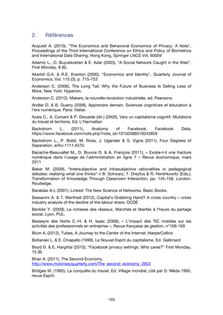 193
2.2.2.2. RéférencesRéférencesRéférencesRéférences
Acquisti A. (2010), "The Economics and Behavioral Economics of Privacy: A Note",
Proceedings of the Third International Conference on Ethics and Policy of Biometrics
and International Data Sharing, Hong Kong, Springer LNCS Vol. 60059
Adamic L., O. Buyukkokten & E. Adar (2003), “A Social Network Caught in the Web”.
First Monday, 8 (6).
Akerlof G.A. & R.E. Kranton (2000), "Economics and Identity", Quarterly Journal of
Economics, Vol. 115 (3), p. 715-753
Anderson C. (2006), The Long Tail: Why the Future of Business Is Selling Less of
More. New York: Hyperion.
Anderson C. (2012), Makers, la nouvelle revolution industrielle, ed. Pearsons.
Andler D. & B. Guerry (2008), Apprendre demain. Sciences cognitives et éducation à
l’ère numérique. Paris: Hatier.
Azais C., A. Corsani & P. Dieuaide (dir.) (2000), Vers un capitalisme cognitif. Mutations
du travail et territoire, Ed. L’Harmattan
Backstrom L. (2011), Anatomy of Facebook, Facebook Data,
https://www.facebook.com/note.php?note_id=10150388519243859
Backstrom L., P. Boldi, M. Rosa, J. Ugander & S. Vigna (2011), Four Degrees of
Separation. arXiv:1111.4570.
Bacache-Beauvallet M., D. Bounie D. & A. François (2011), « Existe-t-il une fracture
numérique dans l’usage de l’administration en ligne ? » Revue économique, mars
2011
Baker M. (2009), “Intersubjective and intrasubjective rationalities in pedagogical
debates: realising what one thinks” n B. Schwarz, T. Dreyfus & R. Hershkowitz (Eds.),
Transformation of Knowledge Through Classroom Interaction, pp. 145-158. London:
Routledge.
Barabási A-L (2001), Linked: The New Science of Networks. Basic Books.
Bassanini A. & T. Manfredi (2012), Capital’s Grabbing Hand? A cross country – cross
industry analysis of the decline of the labour share, OCDE
Benkler Y. (2009), La richesse des réseaux. Marchés et libertés à l’heure du partage
social, Lyon, PUL.
Besseyre des Horts C.-H. & H. Isaac (2006), « L’impact des TIC mobiles sur les
activités des professionnels en entreprise », Revue française de gestion, n°168-169
Blum A. (2012), Tubes, A Journey to the Center of the Internet, HarperCollins
Boltanski L. & E. Chiapello (1999), Le Nouvel Esprit du capitalisme, Ed. Gallimard
Boyd D. & E. Hargittai (2010), “Facebook privacy settings: Who cares?” First Monday,
15 (8)
Brian A. (2011), The Second Economy,
http://www.mckinseyquarterly.com/The_second_economy_2853
Bridges W. (1995), La conquête du travail, Ed. Village mondial, cité par D. Méda 1995,
revue Esprit.
 