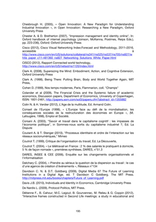195
Chesbrough H. (2005), « Open Innovation: A New Paradigm for Understanding
Industrial Innovation », in Open Innovation: Researching a New Paradigm, Oxford
University Press
Chester A. & D. Bretherton (2007), "Impression management and identity online", In:
Oxford handbook of internet psychology (Joinson, McKenna, Postmes, Reips Eds.),
pp. 223-236), Oxford: Oxford University Press
Cisco (2012), Cisco Visual Networking Index:Forecast and Methodology, 2011–2016,
accessible à
http://www.cisco.com/en/US/solutions/collateral/ns341/ns525/ns537/ns705/ns827/w
hite_paper_c11-481360_ns827_Networking_Solutions_White_Paper.html
CISCO (2012), Rapport Connected world technology,
http://www.cisco.com/en/US/netsol/ns1120/index.html
Clark A. (2008), Supersizing the Mind: Embodiment, Action, and Cognitive Extension,
Oxford University Press
Clark A. (1998), Being There: Putting Brain, Body and World Together Again, MIT
Press,
Cohen D. (1999), Nos temps modernes, Paris, Flammarion, coll. "Champs"
Colander et al (2009), The Financial Crisis and the Systemic failure of academic
economics, Discussion papers, Department of Economics, University of Copenhagen,
ISSN: 1601-2461, http://papers.ssrn.com/sol3/papers.cfm?abstract_id=1355882
Colin N. & H. Verdier (2012), L’Age de la multitude, Ed. Armand Colin.
Conseil de l’Europe (1998), « L’Europe face au défi de la mondialisation, les
conséquences sociales de la restructuration des économies en Europe », (M.
Lafougère, 1998), Emploi et Société.
Corsani A. (2003), “Savoir et travail dans le capitalisme cognitif : les impasses de
l’économie politique”, in Sommes-nous sortis du capitalisme industriel ?, Ed. La
Dispute
Coutant A. & T. Stenger (2010), "Processus identitaire et ordre de l'interaction sur les
réseaux socionumériques," Mimeo
Coutrot T. (1999), Critique de l’organisation du travail, Ed. La Découverte,
Coutrot T. (2004), « Le télétravail en France : 2 % des salariés le pratiquent à domicile,
5 % de façon nomade », premières synthèses, DARES, n°51.3
DARES, INSEE & CEE (2006), Enquête sur les changements organisationnels et
l’informatisation
Datchary C. (2004), « Prendre au sérieux la question de la dispersion au travail : le cas
d’une agence de création d’événements », Réseaux n°134
Davidson C. N. & D.T. Goldberg (2009), Digital Media 67 The Future of Learning
Institutions in a Digital Age. ed. T Davidson C Goldberg. The MIT Press.
http://mitpress.mit.edu/books/chapters/Future_of_Learning.pdf
Davis J.B. (2010), Individuals and Identity in Economics, Cambridge University Press
De Nardis L. (2009), Protocol Politics, MIT Press.
Détienne F., B. Cahour, M.C. Legout, B. Gourvennec, M. Relieu & G. Coppin (2012),
“Interactive frames constructed in Second Life meetings: a study in educational and
 