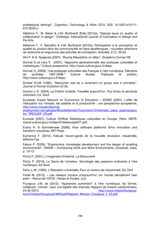 196
professional settings”. Cognition, Technology & Work 2012, DOI: 10.1007/s10111-
012-0230-y
Détienne F., M. Baker & J-M. Burkhardt [Eds] (2012a), “Special issue on quality of
collaboration in design”. CoDesign: International Journal of CoCreation in Design and
the Arts.
Détienne F., F. Barcellini & J-M. Burkhardt (2012b), Participation à la conception et
qualité du produit dans les communautés en ligne épistémiques : nouvelles directions
de recherche en ergonomie des activités de conception. Activités, 9 (1), 39-63.
Dini F. & G. Spagnolo (2007), "Buying Reputation on eBay", Quaderno Consip VIII
Donnat O.,et Lévy F. (2007), “Approche générationnelle des pratiques culturelles et
médiatiques.” Culture prospective. http://www.culture.gouv.fr/deps.
Donnat O. (2009), “Les pratiques culturelles des Français à l’ère numérique. Eléments
de synthèse 1997-2008.” Culture études. Pratiques et publics.
http://www.culture.gouv.fr/deps.
Dunbar R.I.M. (1992), “Neocortex size as a constraint on group size in primates”.
Journal of Human Evolution 22 (6).
Durand J.-P. (2004), La Chaîne invisible. Travailler aujourd’hui : flux tendu et servitude
volontaire, Ed. Seuil
European Expert Network on Economics of Education – EENEE (2007), L’effet de
l’éducation sur l’emploi, les salaires et la productivité : une perspective européenne,
http://www.mutual-learning-
employment.net/uploads/ModuleXtender/Trscontent/12/thematic_paper_psacharopou
los_TRS%20F_FR.pdf
Eurostat (2007), Culture Chiffres Statistiques culturelles en Europe. Paris: DEPS.
www2.culture.gouv.fr/deps/fr/stateurope071.pdf.
Evans H. & Schmalensee (2006), How software platforms drive innovation and
transform industries, MIT Press
Eychenne F. (2012), FabLab l’avant-garde de la nouvelle révolution industrielle,
éditions Fyp
Falzon P. (2005), “Ergonomics, knowledge development and the design of enabling
environments”. HWWE – Humanizing Work and Work Environments, Guwahati, India,
p. 10-12
Flichy P. (2001), L'imaginaire d'internet, La Découverte
Flichy P. (2010), Le Sacre de l’amateur. Sociologie des passions ordinaires à l’ère
numérique. Ed Seuil.
Ferry J.-M. (1995), L’Allocation universelle. Pour un revenu de citoyenneté, Ed. Cerf
Forsé M. (2012), « Les réseaux sociaux d'aujourd'hui. Un monde décidément bien
petit ». Revue de l’OFCE / Notes et Etudes. Juin.
Fourgous J.M. de (2012), “Apprendre autrement” à l’ère numérique. Se former,
collaborer, innover : pour une égalité des chances. Rapport de mission parlementaire,
24-02-2012, http://www.missionfourgous-
tice.fr/missionfourgous2/IMG/pdf/Rapport_Mission_Fourgous_2_V2.pdf
 