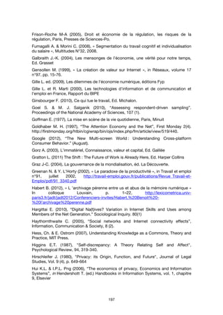 197
Frison-Roche M-A (2005), Droit et économie de la régulation, les risques de la
régulation, Paris, Presses de Sciences-Po.
Fumagalli A. & Morini C. (2008), « Segmentation du travail cognitif et individualisation
du salaire », Multitudes N°32, 2008.
Galbraith J.-K. (2004), Les mensonges de l’économie, une vérité pour notre temps,
Ed. Grasset
Gensollen M. (1999), « La création de valeur sur Internet », in Réseaux, volume 17
n°97. pp. 15-76.
Gille L. ed. (2009), Les dilemmes de l'économie numérique, éditions Fyp
Gille L. et R. Marti (2000), Les technologies d'information et de communication et
l'emploi en France, Rapport du BIPE
Ginsbourger F. (2010), Ce qui tue le travail, Ed. Michalon.
Goel S. & M. J. Salganik (2010), “Assessing respondent-driven sampling”.
Proceedings of the National Academy of Sciences, 107 (1).
Goffman E. (1977), La mise en scène de la vie quotidienne, Paris, Minuit
Goldhaber M. H. (1997), “The Attention Economy and the Net”, First Monday 2(4).
http://firstmonday.org/htbin/cgiwrap/bin/ojs/index.php/fm/article/view/519/440.
Google (2012), “The New Multi-screen World : Understanding Cross-platform
Consumer Behavior.” (August).
Gorz A. (2003), L’immatériel, Connaissance, valeur et capital, Ed. Galilée
Gratton L. (2011) The Shift : The Future of Work is Already Here, Ed. Harper Collins
Graz J-C. (2004), La gouvernance de la mondialisation, éd. La Découverte.
Greenan N. & Y. L'Horty (2002), « Le paradoxe de la productivité », in Travail et emploi
n°91, juillet 2002, http://travail-emploi.gouv.fr/publications/Revue_Travail-et-
Emploi/pdf/91_3340.pdf
Habert B. (2012), « L ’archivage pérenne entre us et abus de la mémoire numérique »
In colloque Louvain, p. 1–22, http://lexicometrica.univ-
paris3.fr/jadt/jadt2012/Conferenciers-invites/Habert,%20Benoit%20-
%20l'archivage%20perenne.pdf
Hargittai E. (2010), “Digital Na(t)ives? Variation in Internet Skills and Uses among
Members of the Net Generation.” Sociological Inquiry. 80(1)
Haythornthwaite C. (2005), “Social networks and Internet connectivity effects”,
Information, Communication & Society, 8 (2).
Hess, Ch. & E. Ostrom (2007), Understanding Knowledge as a Commons, Theory and
Practice, MIT Press.
Higgins E.T. (1987), "Self-discrepancy: A Theory Relating Self and Affect",
Psychological Review, 94, 319-340.
Hirschleifer J. (1980), "Privacy: its Origin, Function, and Future", Journal of Legal
Studies, Vol. 9 (4), p. 649-664
Hui K.L. & I.P.L. Png (2006), “The economics of privacy, Economics and Information
Systems”, in Hendershott T. (ed.) Handbooks in Information Systems, vol. 1, chapitre
9, Elsevier
 