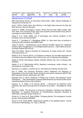198
International Labour Organization (2012), « Tendances mondiales de l’emploi 2012,
prévenir une aggravation de la crise de l’emploi »,
http://www.ilo.org/wcmsp5/groups/public/@dgreports/@dcomm/@publ/documents/p
ublication/wcms_171742.pdf
IRIE (International Review of Information Ethics) (Dec. 2007), Ethical Challenges of
Ubiquituous Computing n°8.
Jarvis J (2011), Public Parts: How Sharing in the Digital Age Improves the Way We
Work and Live. Simon & Schuster.
Jenkins H. (2006), Convergence Culture: Where Old and New Media Collide. New
York: New York University Press. http://www.hyperrhiz.net/reviews/61-henry-jenkins-
convergence-culture (October 17, 2012).
Joling C. & K. Kraan (2008), Use of technologiy and working conditions in the
European Union, Eurofound Dublin
Jones D., T. Sundsted & T. Bacigalupo (2009), I’m outta here! How co-working is
making the office obsolete, NotanMBA Press
Jullien N. (2010), « Free/libre/open source software (FLOSS): lessons for intellectual
property rights management in a knowledge-based economy », http://halshs.archives-
ouvertes.fr/halshs-00410781/fr/
Kafai Y.B. (2010), "World of Whyville: An Introduction to Tween Virtual Life", Games
and Culture 2010; 5; 3
Kaplan D. & D. Francou (2012), La Confiance numérique, les nouvelles approches de
la confiance dans les relations client, éditions Fyp, coll. La Fabrique des possibles
Kaplan D. (2010), Informatique, libertés, identités, éditions Fyp, coll. La Fabrique des
possibles
Kaplan D. & J.F. Marchandise (2013), Questions numériques, cahier d’enjeux : les
promesses du numérique, Fing.
Kaufmann J-C. (2004), L'invention de soi. Une théorie de l'identité, Armand Colin
Kay A. (1998), The Computer Revolution Hasn't Happened Yet (Abstract). In
Proceedings of the third Asian Pacific Computer and Human Interaction (APCHI '98).
IEEE Computer Society, Washington, DC, USA
Kehaulani Goo, S. (2012), Facebook: A Profile of its 'Friends', Pew Research Center
Publications, http://pewresearch.org/pubs/2262/facebook-ipo-friends-profile-social-
networking-habits-privacy-online-behavior
Kessous, E., K. Mellet, & M. Zouinar (2010), « L’Économie de l'attention: Entre
protection des ressources cognitives et extraction de la valeur ». Sociologie du Travail
n°3.
Kirman A. (2004), "The Structure of Economic Interaction: Individual and Collective
Rationality", in: Cognitive Economics: An Interdisciplinary Approach, Bourgine et
Nadal (Eds.), Springer-Verlag, Chapitre 18
Kirman A., U. Horst & M. Teschl (2006), “Changing Identity: The emergence of social
groups” Working paper GREQAM.
Kirman A. & M. Teschl (2006), "Searching for identity in the capability space", Journal
of Economic Methodology, vol. 13(3), p. 299-325
 