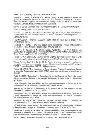 202
Slide G. (2012), The Big Disconnect, Prometheus Book
Spada H., A. Meier, N. Rummel & S. Hauser (2005), “A new method to assess the
quality of collaborative process in CSCL”. In T. Koschmann, D. Suthers & T. W. Chan
(Eds.), Computer Supported Collaborative Learning 2005: The Next 10 Years! (pp.
622-631). Mahwah, NJ: Lawrence Erlbaum Associates.
Steiner C. (2012), Automate This: How Algorithms came to Rule our World, Penguin
Suber P. (2012), Open Access, The MIT Press
Tavoillot P-H. (2010), « Que faire du troisième âge de la vie, au-delà des discours
comptables ? Le droit au répit durant la vie active, préalable à son allongement », Le
Monde, 13 février.
TECHNOLOGICA – France TELECOM, (2010) Etat des lieux sur le stress et les
conditions de travail.
Thuderoz C. (1993), « Du lien social dans l’entreprise. Travail individualisme
coopératif », Revue française de sociologie XXXVI, p.325-354
Toma C., J. Hancock & N. Ellison (2008), "Separating Fact from Fiction: An
Examination of Deceptive Self-Presentation in Online Dating Profiles", Personality and
Social Psychology Bulletin 34, 1023-1036.
Tubaro P., A.A. Casilli & L. Mounier (2013), Eliciting personal network data in web
surveys through participant-generated sociograms. Field Methods (forthcoming).
Tubaro P., A.A. Casilli & Y Sarabi (2012), Testing the ‘end of privacy’ hypothesis in
computer-mediated communication: an agent-based modelling approach, Final report
THEOP Project, Fondation CIGREF – ISD programme.
Tucker C.E. (2012), "The Economics of Advertising and Privacy", International Journal
of Industrial Organization, Vol. 30 (3) EARIE conference papers and proceedings, p.
326–329
Turkle S. (2006), “Tethering”. In Sensorium: Embodied Experience, Technology, and
Contemporary Art, Caroline A. Jones (ed.). Cambridge, MA: List Visual Art Center and
MIT Press.
Turner M.A. & R. Varghese (2010), The Economic Consequences of Consumer Credit
Information Sharing: Efficiency, Inclusion, and Privacy, Mimeo
Ugander J., B. Karrer, L. Backstrom & C. Marlow (2011), The Anatomy of the
Facebook Social Graph. arXiv:1111.4503
Valkenburg P. M. & J. Peter (2007), “Online communication and adolescent well-being:
Testing the stimulation versus the displacement hypothesis”. Journal of Computer-
Mediated Communication, 12(4).
Vandramin P. (2004), Le Travail au singulier. Le lien social à l’épreuve de
l’individualisation, Ed. L’Harmattan-Académia, Louvain La neuve
VECAM (2011), Libres savoirs, les biens communs de la connaissance. Produire
collectivitement, partager et diffuser les connaissances au XXIe siècle, Ed. C&F
Vercellone C. (2008), « La thèse du capitalisme cognitif : une mise en perspective
historique et théorique », in Colletis G. et Paulré P. (coord.) Les nouveaux horizons du
capitalisme, Pouvoirs, valeurs temps, Economica, Paris, pp. 71-95, 2008
Viard J. (2004), Le Sacre du temps libre : la société des 35H, Ed. de l’Aube.
 
