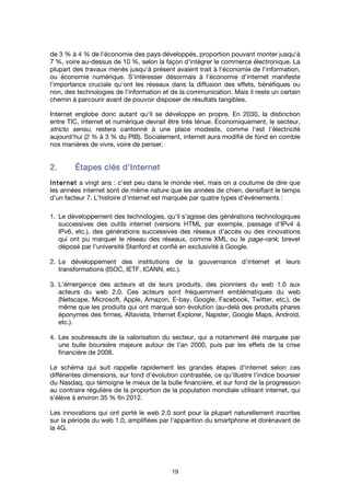 19
de 3 % à 4 % de l'économie des pays développés, proportion pouvant monter jusqu'à
7 %, voire au-dessus de 10 %, selon la façon d'intégrer le commerce électronique. La
plupart des travaux menés jusqu'à présent avaient trait à l'économie de l'information,
ou économie numérique. S'intéresser désormais à l'économie d'internet manifeste
l'importance cruciale qu'ont les réseaux dans la diffusion des effets, bénéfiques ou
non, des technologies de l'information et de la communication. Mais il reste un certain
chemin à parcourir avant de pouvoir disposer de résultats tangibles.
Internet englobe donc autant qu'il se développe en propre. En 2030, la distinction
entre TIC, internet et numérique devrait être très ténue. Économiquement, le secteur,
stricto sensu, restera cantonné à une place modeste, comme l'est l'électricité
aujourd'hui (2 % à 3 % du PIB). Socialement, internet aura modifié de fond en comble
nos manières de vivre, voire de penser.
2.2.2.2. ÉtapesÉtapesÉtapesÉtapes clés d’Internetclés d’Internetclés d’Internetclés d’Internet
InternetInternetInternetInternet a vingt ans : c'est peu dans le monde réel, mais on a coutume de dire que
les années internet sont de même nature que les années de chien, densifiant le temps
d'un facteur 7. L'histoire d'internet est marquée par quatre types d'événements :
1. Le développement des technologies, qu'il s'agisse des générations technologiques
successives des outils internet (versions HTML par exemple, passage d’IPv4 à
IPv6, etc.), des générations successives des réseaux d'accès ou des innovations
qui ont pu marquer le réseau des réseaux, comme XML ou le page-rank, brevet
déposé par l'université Stanford et confié en exclusivité à Google.
2. Le développement des institutions de la gouvernance d'internet et leurs
transformations (ISOC, IETF, ICANN, etc.).
3. L'émergence des acteurs et de leurs produits, des pionniers du web 1.0 aux
acteurs du web 2.0. Ces acteurs sont fréquemment emblématiques du web
(Netscape, Microsoft, Apple, Amazon, E-bay, Google, Facebook, Twitter, etc.), de
même que les produits qui ont marqué son évolution (au-delà des produits phares
éponymes des firmes, Altavista, Internet Explorer, Napster, Google Maps, Android,
etc.).
4. Les soubresauts de la valorisation du secteur, qui a notamment été marquée par
une bulle boursière majeure autour de l'an 2000, puis par les effets de la crise
financière de 2008.
Le schéma qui suit rappelle rapidement les grandes étapes d'internet selon ces
différentes dimensions, sur fond d'évolution contrastée, ce qu’illustre l'indice boursier
du Nasdaq, qui témoigne le mieux de la bulle financière, et sur fond de la progression
au contraire régulière de la proportion de la population mondiale utilisant internet, qui
s'élève à environ 35 % fin 2012.
Les innovations qui ont porté le web 2.0 sont pour la plupart naturellement inscrites
sur la période du web 1.0, amplifiées par l'apparition du smartphone et dorénavant de
la 4G.
 