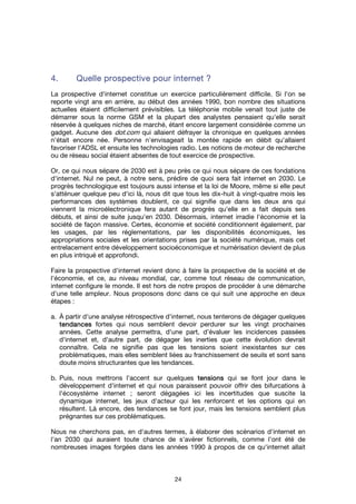 24
4.4.4.4. Quelle prospective pourQuelle prospective pourQuelle prospective pourQuelle prospective pour internetinternetinternetinternet ????
La prospective d'internet constitue un exercice particulièrement difficile. Si l'on se
reporte vingt ans en arrière, au début des années 1990, bon nombre des situations
actuelles étaient difficilement prévisibles. La téléphonie mobile venait tout juste de
démarrer sous la norme GSM et la plupart des analystes pensaient qu'elle serait
réservée à quelques niches de marché, étant encore largement considérée comme un
gadget. Aucune des dot.com qui allaient défrayer la chronique en quelques années
n'était encore née. Personne n'envisageait la montée rapide en débit qu'allaient
favoriser l'ADSL et ensuite les technologies radio. Les notions de moteur de recherche
ou de réseau social étaient absentes de tout exercice de prospective.
Or, ce qui nous sépare de 2030 est à peu près ce qui nous sépare de ces fondations
d'internet. Nul ne peut, à notre sens, prédire de quoi sera fait internet en 2030. Le
progrès technologique est toujours aussi intense et la loi de Moore, même si elle peut
s'atténuer quelque peu d'ici là, nous dit que tous les dix-huit à vingt-quatre mois les
performances des systèmes doublent, ce qui signifie que dans les deux ans qui
viennent la microélectronique fera autant de progrès qu'elle en a fait depuis ses
débuts, et ainsi de suite jusqu'en 2030. Désormais, internet irradie l'économie et la
société de façon massive. Certes, économie et société conditionnent également, par
les usages, par les réglementations, par les disponibilités économiques, les
appropriations sociales et les orientations prises par la société numérique, mais cet
entrelacement entre développement socioéconomique et numérisation devient de plus
en plus intriqué et approfondi.
Faire la prospective d'internet revient donc à faire la prospective de la société et de
l'économie, et ce, au niveau mondial, car, comme tout réseau de communication,
internet configure le monde. Il est hors de notre propos de procéder à une démarche
d'une telle ampleur. Nous proposons donc dans ce qui suit une approche en deux
étapes :
a. À partir d'une analyse rétrospective d'internet, nous tenterons de dégager quelques
tendancestendancestendancestendances fortes qui nous semblent devoir perdurer sur les vingt prochaines
années. Cette analyse permettra, d'une part, d’évaluer les incidences passées
d'internet et, d'autre part, de dégager les inerties que cette évolution devrait
connaître. Cela ne signifie pas que les tensions soient inexistantes sur ces
problématiques, mais elles semblent liées au franchissement de seuils et sont sans
doute moins structurantes que les tendances.
b. Puis, nous mettrons l'accent sur quelques tensionstensionstensionstensions qui se font jour dans le
développement d'internet et qui nous paraissent pouvoir offrir des bifurcations à
l'écosystème internet ; seront dégagées ici les incertitudes que suscite la
dynamique internet, les jeux d'acteur qui les renforcent et les options qui en
résultent. Là encore, des tendances se font jour, mais les tensions semblent plus
prégnantes sur ces problématiques.
Nous ne cherchons pas, en d'autres termes, à élaborer des scénarios d'internet en
l'an 2030 qui auraient toute chance de s'avérer fictionnels, comme l'ont été de
nombreuses images forgées dans les années 1990 à propos de ce qu'internet allait
 