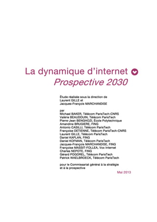La dynamiqueLa dynamiqueLa dynamiqueLa dynamique dddd’i’i’i’internetnternetnternetnternet
Prospective 2030Prospective 2030Prospective 2030Prospective 2030
Étude réalisée sous la direction deÉtude réalisée sous la direction deÉtude réalisée sous la direction deÉtude réalisée sous la direction de
Laurent GILLELaurent GILLELaurent GILLELaurent GILLE etetetet
JacquesJacquesJacquesJacques----François MARCHANDISEFrançois MARCHANDISEFrançois MARCHANDISEFrançois MARCHANDISE
pppparararar
MichaelMichaelMichaelMichael BAKERBAKERBAKERBAKER, Télécom, Télécom, Télécom, Télécom ParisTechParisTechParisTechParisTech----CNRSCNRSCNRSCNRS
Valérie BValérie BValérie BValérie BEAUDOUINEAUDOUINEAUDOUINEAUDOUIN, Télécom ParisTech, Télécom ParisTech, Télécom ParisTech, Télécom ParisTech
PierrePierrePierrePierre----Jean BJean BJean BJean BENGHOZIENGHOZIENGHOZIENGHOZI, École Polytechnique, École Polytechnique, École Polytechnique, École Polytechnique
Amandine BAmandine BAmandine BAmandine BRUGIERERUGIERERUGIERERUGIERE, FING, FING, FING, FING
Antonio CAntonio CAntonio CAntonio CASILLIASILLIASILLIASILLI, Télécom ParisTech, Télécom ParisTech, Télécom ParisTech, Télécom ParisTech
Françoise DFrançoise DFrançoise DFrançoise DETIENNEETIENNEETIENNEETIENNE, Télécom ParisTech, Télécom ParisTech, Télécom ParisTech, Télécom ParisTech----CNRSCNRSCNRSCNRS
Laurent GILLELaurent GILLELaurent GILLELaurent GILLE, Télécom ParisTech, Télécom ParisTech, Télécom ParisTech, Télécom ParisTech
Daniel KDaniel KDaniel KDaniel KAPLANAPLANAPLANAPLAN, FING, FING, FING, FING
DanielDanielDanielDaniel KKKKOFMANOFMANOFMANOFMAN, Télécom ParisTech, Télécom ParisTech, Télécom ParisTech, Télécom ParisTech
JacquesJacquesJacquesJacques----FrançoisFrançoisFrançoisFrançois MARCHANDISEMARCHANDISEMARCHANDISEMARCHANDISE, FING, FING, FING, FING
Françoise MFrançoise MFrançoise MFrançoise MASSITASSITASSITASSIT----FFFFOLLEAOLLEAOLLEAOLLEA, Vox Internet, Vox Internet, Vox Internet, Vox Internet
Charles NCharles NCharles NCharles NEPOTEEPOTEEPOTEEPOTE, FING, FING, FING, FING
Gérard PGérard PGérard PGérard POGORELOGORELOGORELOGOREL, Télécom ParisTech, Télécom ParisTech, Télécom ParisTech, Télécom ParisTech
Patrick WPatrick WPatrick WPatrick WAELBROECKAELBROECKAELBROECKAELBROECK, Télécom ParisTech, Télécom ParisTech, Télécom ParisTech, Télécom ParisTech
ppppour lour lour lour le Ce Ce Ce Commissariat général à la stratégieommissariat général à la stratégieommissariat général à la stratégieommissariat général à la stratégie
etetetet à la prospectiveà la prospectiveà la prospectiveà la prospective
MaiMaiMaiMai 2013201320132013
 
