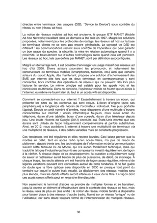 30
directes entre terminaux des usagers (D2D, "Device to Device") sous contrôle du
réseau ou non (réseau ad hoc).
La notion de réseaux mobiles ad hoc est ancienne, le groupe IETF MANET (Mobile
Ad-hoc Network) travaillant dans ce domaine a été créé en 1997. Malgré les solutions
proposées, notamment pour les protocoles de routage, les réseaux ad hoc sur la base
de terminaux clients ne se sont pas encore généralisés. Le concept de D2D est
différent : les communications restent sous contrôle de l’opérateur qui peut garantir
un bon usage du spectre, la sécurité, la mise en relation automatique quand il y a
proximité, le basculement sur d’autres technologies radio quand cela est pertinent.
Les réseaux ad hoc, tels que définis par MANET, sont par définition autoconfigurés.
Malgré un démarrage lent, il est possible d’envisager un usage massif des réseaux ad
hoc d’ici 2030. Divers acteurs pourraient les promouvoir, et notamment les
constructeurs de terminaux mobiles (smartphones, tablettes, etc.) ainsi que certains
acteurs du cloud. Apple, dès maintenant, propose une solution d'acheminement des
SMS par internet dès lors que les deux terminaux en correspondance y sont
connectés, hors contrôle des opérateurs de réseaux qui ne peuvent dès lors plus
facturer le service. Le même principe est valable pour les appels voix et les
connexions multimédia. Dans ce contexte, l’opérateur mobile ne fournit qu'un accès à
l'internet, ou même ne fournit rien du tout si un accès wifi est disponible.
Comment se connecte-t-on sur internet ? Essentiellement à travers un écran, qui
présente les sites ou les contenus qui sont requis. L'écran d'origine (avec ses
périphériques) a longtemps été l'écran de l'ordinateur individuel, fixe puis portable
(laptop). Depuis un petit nombre d'années, nous disposons d'une multitude d'écrans
connectables sur internet : écran informatique toujours, mais aussi écran du
téléphone, écran d'une tablette, écran d'une console, écran d'un téléviseur depuis
peu. Une étude récente de Google (2012) conduite aux États-Unis montre que ces
écrans sont utilisés de façon fréquemment complémentaire et parfois substitutive.
Ainsi, en 2012, nous accédons à internet à travers une multiplicité de terminaux via
une multiplicité de réseaux, à des débits variables mais en constante progression.
Ces tendances ont été régulières et elles restent lourdes. Ceci laisse penser que la
montée en débit, tant en accès radio qu'en accès filaire, n'a pas de raison de
plafonner : depuis trente ans, les technologies de l'information et de la communication
suivent cette fameuse loi de Moore, qui n'a aucun fondement technique, mais qui
traduit le fait que l'industrie qui fournit ses composants investit régulièrement de façon
à la vérifier. À chaque étape de ce développement, la question a régulièrement surgi
de savoir si l'utilisateur aurait besoin de plus de puissance, de débit, de stockage. À
chaque étape, les seuils atteints ont été franchis de façon assez régulière, même si de
légères variations peuvent être constatées autour de cette tendance. Il ne fait guère
de doute que la fibre optique sera disponible en 2030 en presque tout point du
territoire sur lequel le cuivre était installé. Le déploiement des réseaux mobiles sera
plus étendu, mais les débits offerts seront inférieurs à ceux de la fibre. La façon dont
ces accès seront offerts peut en revanche être discutée.
Non seulement le terminal d'accès va prendre de multiples formes et se banaliser,
jusqu’à devenir un élément d'infrastructure dans le contexte des réseaux ad hoc, mais
le réseau sera de plus en plus unifié : la notion de réseau mobile tendra à disparaître
pour laisser place à des réseaux d'accès (radio, filaire) sur un réseau "unique" vu de
l'utilisateur, car sans doute toujours formé de l'interconnexion de multiples réseaux.
 