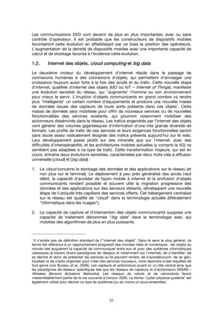 31
Les communications D2D vont devenir de plus en plus importantes, avec ou sans
contrôle d’opérateur. Il est probable que les constructeurs de dispositifs mobiles
favoriseront cette évolution en affaiblissant par ce biais la position des opérateurs.
L’augmentation de la densité de dispositifs mobiles avec une importante capacité de
calcul et de stockage favorise à l'évidence cette évolution.
1.2.1.2.1.2.1.2. Internet des objets,Internet des objets,Internet des objets,Internet des objets, cloud computingcloud computingcloud computingcloud computing etetetet big databig databig databig data
Le deuxième moteur du développement d'internet réside dans le passage de
connexions humaines à des connexions d'objets, qui permettent d'envisager une
croissance toujours aussi forte à la fois des accès et du trafic. Cette nouvelle étape
d'internet, qualifiée d'internet des objets (IdO ou IoT – Internet of Things), manifeste
une évolution sensible du réseau, qui "augmente" l'homme ou son environnement
pour mieux le servir. L'irruption d'objets communicants en grand nombre va rendre
plus "intelligents" un certain nombre d'équipements et produire une nouvelle masse
de données issues des capteurs de toute sorte présents dans ces objets
1
. Cette
masse de données sera mobilisée pour offrir de nouveaux services ou de nouvelles
fonctionnalités des services existants, qui pourront notamment mobiliser des
actionneurs disséminés dans le réseau. Les trafics engendrés par l'internet des objets
vont générer des volumes gigantesques d'information d'une très grande diversité de
formats. Les profils de trafic de ces services et leurs exigences fonctionnelles seront
sans doute assez radicalement éloignés des trafics présents aujourd'hui sur le web.
Leur développement passe plutôt sur des intranets que sur l'internet, avec des
difficultés d'interopérabilité, et les architectures mobiles actuelles (y compris la 4G) ne
semblent pas adaptées à ce type de trafic. Cette transformation majeure, qui est en
cours, entraîne deux évolutions sensibles, caractérisées par deux mots clés à diffusion
universelle [cloud] et [big data] :
1. Le cloud concerne le stockage des données et des applications sur le réseau (et
non plus sur le terminal). Le déploiement à peu près généralisé des accès haut
débit, la capacité d'accéder de façon mobile à internet et la profusion d'objets
communicants rendent possible et souvent utile la migration progressive des
données et des applications sur des serveurs distants, développant une nouvelle
étape de l'ubiquité très capillaire des services offerts. Cet hébergement centralisé
sur le réseau est qualifié de "cloud" dans la terminologie actuelle (littéralement
"informatique dans les nuages").
2. La capacité de capture et d'intervention des objets communicants suppose une
capacité de traitement dénommée "big data" dans la terminologie web, qui
mobilise des algorithmes de plus en plus puissants.
1
Il n’existe pas de définition standard de l’"internet des objets". Dans le sens le plus général, ce
terme fait référence à un rapprochement progressif des mondes réels et numériques : les objets du
monde réel acquièrent la capacité de communiquer entre eux et avec des systèmes informatiques
classiques (à travers divers paradigmes de réseaux et notamment sur l'internet), de s’identifier, de
se décrire et donc de présenter les services qu’ils peuvent rendre, de s’autodécouvrir, de se géo-
localiser et de s’auto-organiser pour créer des services nouveaux, voire répondre à des requêtes de
tout genre (voir Bureau et al., 2009). Les capteurs et actionneurs jouent ici un rôle central ainsi que
les paradigmes de réseaux spécifiques tels que les réseaux de capteurs et d’actionneurs (WSAN –
Wireless Sensors Actuators Networks). Les réseaux de robots et de nanorobots feront
vraisemblablement partie de la vie courante à horizon 2030. Le terme "cyber-physical systems" est
également utilisé pour décrire ce type de systèmes (ou du moins un sous-ensemble).
 