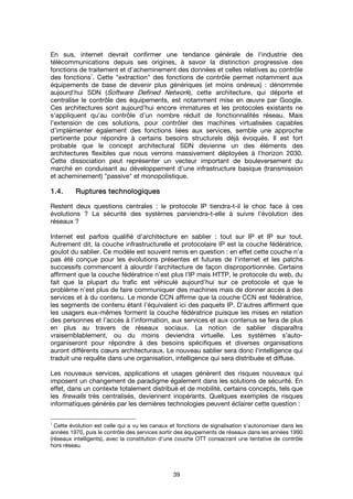 39
En sus, internet devrait confirmer une tendance générale de l'industrie des
télécommunications depuis ses origines, à savoir la distinction progressive des
fonctions de traitement et d'acheminement des données et celles relatives au contrôle
des fonctions
1
. Cette "extraction" des fonctions de contrôle permet notamment aux
équipements de base de devenir plus génériques (et moins onéreux) : dénommée
aujourd'hui SDN (Software Defined Network), cette architecture, qui déporte et
centralise le contrôle des équipements, est notamment mise en œuvre par Google.
Ces architectures sont aujourd’hui encore immatures et les protocoles existants ne
s’appliquent qu'au contrôle d’un nombre réduit de fonctionnalités réseau. Mais
l’extension de ces solutions, pour contrôler des machines virtualisées capables
d’implémenter également des fonctions liées aux services, semble une approche
pertinente pour répondre à certains besoins structurels déjà évoqués. Il est fort
probable que le concept architectural SDN devienne un des éléments des
architectures flexibles que nous verrons massivement déployées à l’horizon 2030.
Cette dissociation peut représenter un vecteur important de bouleversement du
marché en conduisant au développement d'une infrastructure basique (transmission
et acheminement) "passive" et monopolistique.
1.4.1.4.1.4.1.4. RupturesRupturesRupturesRuptures technologiquestechnologiquestechnologiquestechnologiques
Restent deux questions centrales : le protocole IP tiendra-t-il le choc face à ces
évolutions ? La sécurité des systèmes parviendra-t-elle à suivre l'évolution des
réseaux ?
Internet est parfois qualifié d'architecture en sablier : tout sur IP et IP sur tout.
Autrement dit, la couche infrastructurelle et protocolaire IP est la couche fédératrice,
goulot du sablier. Ce modèle est souvent remis en question : en effet cette couche n’a
pas été conçue pour les évolutions présentes et futures de l'internet et les patchs
successifs commencent à alourdir l’architecture de façon disproportionnée. Certains
affirment que la couche fédératrice n’est plus l’IP mais HTTP, le protocole du web, du
fait que la plupart du trafic est véhiculé aujourd’hui sur ce protocole et que le
problème n’est plus de faire communiquer des machines mais de donner accès à des
services et à du contenu. Le monde CCN affirme que la couche CCN est fédératrice,
les segments de contenu étant l’équivalent ici des paquets IP. D’autres affirment que
les usagers eux-mêmes forment la couche fédératrice puisque les mises en relation
des personnes et l’accès à l’information, aux services et aux contenus se fera de plus
en plus au travers de réseaux sociaux. La notion de sablier disparaîtra
vraisemblablement, ou du moins deviendra virtuelle. Les systèmes s’auto-
organiseront pour répondre à des besoins spécifiques et diverses organisations
auront différents cœurs architecturaux. Le nouveau sablier sera donc l’intelligence qui
traduit une requête dans une organisation, intelligence qui sera distribuée et diffuse.
Les nouveaux services, applications et usages génèrent des risques nouveaux qui
imposent un changement de paradigme également dans les solutions de sécurité. En
effet, dans un contexte totalement distribué et de mobilité, certains concepts, tels que
les firewalls très centralisés, deviennent inopérants. Quelques exemples de risques
informatiques générés par les dernières technologies peuvent éclairer cette question :
1
Cette évolution est celle qui a vu les canaux et fonctions de signalisation s'autonomiser dans les
années 1970, puis le contrôle des services sortir des équipements de réseaux dans les années 1990
(réseaux intelligents), avec la constitution d'une couche OTT consacrant une tentative de contrôle
hors réseau.
 