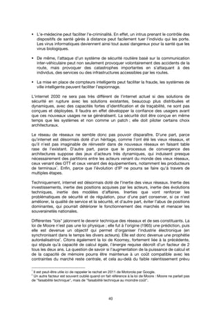 40
L'e-médecine peut faciliter l'e-criminalité. En effet, un intrus prenant le contrôle des
dispositifs de santé gérés à distance peut facilement tuer l’individu qui les porte.
Les virus informatiques deviennent ainsi tout aussi dangereux pour la santé que les
virus biologiques.
De même, l’attaque d’un système de sécurité routière basé sur la communication
inter-véhiculaire peut non seulement provoquer volontairement des accidents de la
route, mais provoquer des catastrophes importantes en s’attaquant à des
individus, des services ou des infrastructures accessibles par les routes.
La mise en place de compteurs intelligents peut faciliter la fraude, les systèmes de
ville intelligente peuvent faciliter l’espionnage.
L'internet 2030 ne sera pas très différent de l’internet actuel si des solutions de
sécurité en rupture avec les solutions existantes, beaucoup plus distribuées et
dynamiques, avec des capacités fortes d’identification et de traçabilité, ne sont pas
conçues et déployées. Il faudra en effet développer la confiance des usagers avant
que ces nouveaux usages ne se généralisent. La sécurité doit être conçue en même
temps que les systèmes et non comme un patch ; elle doit piloter certains choix
architecturaux.
Le réseau de réseaux ne semble donc pas pouvoir disparaître. D'une part, parce
qu'internet est désormais doté d'un héritage, comme l'ont été les vieux réseaux, et
qu'il n'est pas imaginable de réinvestir dans de nouveaux réseaux en faisant table
rase de l'existant. D'autre part, parce que le processus de convergence des
architectures suppose des jeux d'acteurs très dynamiques, qui induisent presque
nécessairement des partitions entre les acteurs venant du monde des vieux réseaux,
ceux venant des OTT et ceux venant des équipementiers, notamment les producteurs
de terminaux
1
. Enfin, parce que l'évolution d'IP ne pourra se faire qu'à travers de
multiples étapes.
Techniquement, internet est désormais doté de l'inertie des vieux réseaux. Inertie des
investissements, inertie des positions acquises par les acteurs, inertie des évolutions
techniques, inertie des modèles d'affaires. Inerties que vont renforcer les
problématiques de sécurité et de régulation, pour d'une part conserver, si ce n'est
améliorer, la qualité de service et la sécurité, et d'autre part, éviter l’abus de positions
dominantes, qui pourrait détériorer le fonctionnement des marchés et menacer les
souverainetés nationales.
Différentes "lois" jalonnent le devenir technique des réseaux et de ses constituants. La
loi de Moore n’est pas une loi physique ; elle fut à l'origine (1965) une prédiction, puis
elle est devenue un objectif qui permet d’organiser l’industrie électronique (en
synchronisant dans le temps les divers acteurs). Elle est donc devenue une prophétie
autoréalisatrice
2
. Citons également la loi de Koomey, fortement liée à la précédente,
qui stipule qu’à capacité de calcul égale, l’énergie requise décroît d’un facteur de 2
tous les deux ans. La question de savoir si l'augmentation de la puissance de calcul et
de la capacité de mémoire pourra être maintenue à un coût compatible avec les
contraintes du marché reste centrale, et cela au-delà du faible ralentissement prévu
1
Il est peut-être utile ici de rappeler le rachat en 2011 de Motorola par Google.
2
Un autre facteur est souvent oublié quand on fait référence à la loi de Moore : Moore ne parlait pas
de "faisabilité technique", mais de "faisabilité technique au moindre coût".
 