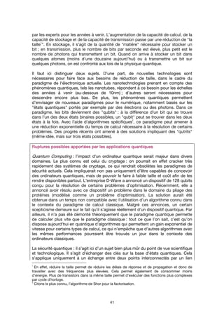 41
par les experts pour les années à venir. L’augmentation de la capacité de calcul, de la
capacité de stockage et de la capacité de transmission passe par une réduction de "la
taille
1
". En stockage, il s’agit de la quantité de "matière" nécessaire pour stocker un
bit ; en transmission, plus le nombre de bits par seconde est élevé, plus petit est le
nombre de photons qui transmettent un bit. Quand on arrive à stocker un bit dans
quelques atomes (moins d’une douzaine aujourd’hui) ou à transmettre un bit sur
quelques photons, on est confronté aux lois de la physique quantique.
Il faut ici distinguer deux sujets. D’une part, de nouvelles technologies sont
nécessaires pour faire face aux besoins de réduction de taille, dans le cadre du
paradigme de l'électronique actuelle. Les nanotechnologies prenant en compte des
phénomènes quantiques, tels les nanotubes, répondent à ce besoin pour les échelles
des années à venir (au-dessous de 10nm) ; d’autres seront nécessaires pour
descendre encore plus bas. De plus, les phénomènes quantiques permettent
d’envisager de nouveaux paradigmes pour le numérique, notamment basés sur les
"états quantiques" portés par exemple par des électrons ou des photons. Dans ce
paradigme, les bits deviennent des "qubits" : à la différence d’un bit qui se trouve
dans l’un des deux états binaires possibles, un "qubit" peut se trouver dans les deux
états à la fois. Avec l’aide d’algorithmes spécifiques
2
, ce paradigme peut amener à
une réduction exponentielle du temps de calcul nécessaire à la résolution de certains
problèmes. Des progrès récents ont amené à des solutions impliquant des "qutrits"
(même idée, mais sur trois états possibles).
Ruptures possibles apportées par les applications quantiquesRuptures possibles apportées par les applications quantiquesRuptures possibles apportées par les applications quantiquesRuptures possibles apportées par les applications quantiques
Quantum Computing : l’impact d'un ordinateur quantique serait majeur dans divers
domaines. Le plus connu est celui du cryptage : on pourrait en effet cracker très
rapidement des systèmes de cryptage, ce qui rendrait obsolètes les paradigmes de
sécurité actuels. Cela impliquerait non pas uniquement d’être capables de concevoir
des ordinateurs quantiques, mais de pouvoir le faire à faible taille et coût afin de les
rendre disponibles partout. L’entreprise D-Wave a annoncé un dispositif de 128 qubits
conçu pour la résolution de certains problèmes d’optimisation. Récemment, elle a
annoncé avoir résolu avec ce dispositif un problème dans le domaine du pliage des
protéines (modélisé comme un problème d’optimisation). La solution aurait été
obtenue dans un temps non compatible avec l’utilisation d’un algorithme connu dans
le contexte du paradigme de calcul classique. Malgré ces annonces, un certain
scepticisme demeure sur le fait qu’il s’agisse réellement d’un dispositif quantique. Par
ailleurs, il n’a pas été démonté théoriquement que le paradigme quantique permette
de calculer plus vite que le paradigme classique : tout ce que l’on sait, c’est qu’on
dispose aujourd’hui en quantique d’algorithmes qui permettent un gain exponentiel de
vitesse pour certains types de calcul, ce qui n’empêche que d’autres algorithmes avec
les mêmes performances pourraient être trouvés un jour dans le contexte des
ordinateurs classiques.
La sécurité quantique : il s’agit ici d’un sujet bien plus mûr du point de vue scientifique
et technologique. Il s’agit d’échanger des clés sur la base d’états quantiques. Cela
s’applique uniquement à un échange entre deux points interconnectés par un lien
1
En effet, réduire la taille permet de réduire les délais de réponse et de propagation et donc de
travailler avec des fréquences plus élevées. Cela permet également de consommer moins
d’énergie. Plus de transistors dans la même taille permet d’exécuter des fonctions plus complexes
par cycle d’horloge.
2
Citons le plus connu, l’algorithme de Shor pour la factorisation.
 