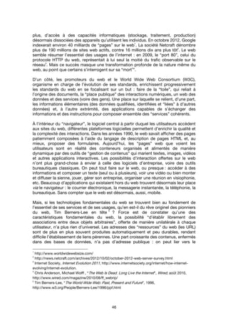 46
plus, d’accès à des capacités informatiques (stockage, traitement, production)
désormais dissociées des appareils qu’utilisent les individus. En octobre 2012, Google
indexerait environ 40 milliards de “pages” sur le web
1
. La société Netcraft dénombre
plus de 190 millions de sites web actifs, contre 16 millions dix ans plus tôt
2
. Le web
semble résumer l’essentiel des usages de l’internet : en 2009, le “port 80”, celui du
protocole HTTP du web, représentait à lui seul la moitié du trafic observable sur le
réseau
3
. Mais ce succès masque une transformation profonde de la nature même du
web, au point que certains s’interrogent sur sa “mort
4
”.
D’un côté, les promoteurs du web et le World Wide Web Consortium (W3C),
organisme en charge de l’évolution de ses standards, enrichissent progressivement
les standards du web en se focalisant sur un but : faire de la “toile”, qui reliait à
l’origine des documents, la “place publique” des interactions numériques, un web des
données et des services (voire des gens). Une place sur laquelle se relient, d’une part,
les informations élémentaires (des données qualifiées, identifiées et “liées” à d’autres
données) et, à l’autre extrémité, des applications capables de s’échanger des
informations et des instructions pour composer ensemble des “services” cohérents.
À l’intérieur du “navigateur”, le logiciel central à partir duquel les utilisateurs accèdent
aux sites du web, différentes plateformes logicielles permettent d’enrichir la qualité et
la complexité des interactions. Dans les années 1990, le web savait afficher des pages
patiemment composées à l’aide du langage de description de pages HTML et, au
mieux, proposer des formulaires. Aujourd’hui, les “pages” web que voient les
utilisateurs sont en réalité des conteneurs organisés et alimentés de manière
dynamique par des outils de “gestion de contenus” qui marient textes, images, vidéos
et autres applications interactives. Les possibilités d’interaction offertes sur le web
n’ont plus grand-chose à envier à celle des logiciels d’entreprise, voire des outils
bureautiques classiques. On peut tout faire sur le web, ou presque : accéder à des
informations et composer un texte (seul ou à plusieurs), voir une vidéo ou bien monter
et diffuser la sienne, jouer, gérer son entreprise, organiser une réunion en visiophonie,
etc. Beaucoup d’applications qui existaient hors du web trouvent désormais leur place
via le navigateur : le courrier électronique, la messagerie instantanée, la téléphonie, la
bureautique. Sans compter que le web est désormais, aussi, mobile.
Mais, si les technologies fondamentales du web se trouvent bien au fondement de
l’essentiel de ses services et de ses usages, qu’en est-il du rêve originel des pionniers
du web, Tim Berners-Lee en tête
5
? Force est de constater qu’une des
caractéristiques fondamentales du web, la possibilité “d’établir librement des
associations entre deux objets arbitraires”, offerte de manière unilatérale à chaque
utilisateur, n’a plus rien d’universel. Les adresses des “ressources” du web (les URL)
sont de plus en plus souvent produites automatiquement et peu durables, rendant
difficile l’établissement de liens pérennes. Une part croissante des contenus, enfermés
dans des bases de données, n’a pas d’adresse publique : on peut lier vers le
1
http://www.worldwidewebsize.com/
2
http://news.netcraft.com/archives/2012/10/02/october-2012-web-server-survey.html
3
Internet Society, Internet Evolution 2011, http://www.internetsociety.org/internet/how-internet-
evolving/internet-evolution.
4
Chris Anderson, Michael Wolff , “The Web Is Dead. Long Live the Internet”, Wired, août 2010,
http://www.wired.com/magazine/2010/08/ff_webrip/
5
Tim Berners-Lee, “The World Wide Web: Past, Present and Future”, 1996,
http://www.w3.org/People/Berners-Lee/1996/ppf.html
 