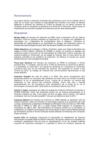3
RemerciementsRemerciementsRemerciementsRemerciements
Les auteurs tiennent à remercier l'ensemble des contributeurs qu'ils ont pu solliciter dans le
cadre de ce travail, dont toutefois la responsabilité leur incombe à eux seuls. Ils tiennent
également à remercier les membres du comité de pilotage qui ont permis d'enrichir de
nombreux points et d'améliorer la pertinence et la forme de ce document. Toutes erreurs et
imperfections qui pourraient subsister sont néanmoins de leur seule responsabilité.
BiographieBiographieBiographieBiographiessss
Michael BakerMichael BakerMichael BakerMichael Baker est directeur de recherche au CNRS, dans le laboratoire LTCI de Telecom
ParisTech. Formé en sciences cognitives au Royaume-Uni, il a soutenu son habilitation en
psychologie, sur « L'élaboration de connaissances dans le dialogue ». Chercheur en
psychologie de l'apprentissage et en psychologie du langage, ses recherches portent sur
l'analyse des apprentissages produits dans des groupes travaillant au travers d'internet.
Valérie BeaudouinValérie BeaudouinValérie BeaudouinValérie Beaudouin est professeur à Télécom ParisTech, après avoir dirigé le laboratoire des
usages à France Télécom. Diplômée de l’ENSAE et docteur en sciences du langage, ses
recherches portent d'une part sur les technologies de l’information comme outils pour les
sciences sociales et, d'autre part, sur les usages de l'internet, avec un focus récent sur les
pratiques culturelles et les conditions de production, de diffusion et d'accès aux savoirs
transformées par l'internet (digital humanities).
PierrePierrePierrePierre----JeanJeanJeanJean BenghoziBenghoziBenghoziBenghozi est directeur de recherche au CNRS et professeur à l’École
polytechnique. Il y dirigeait, jusqu’en 2013, le Pôle de recherche en économie et gestion.
Il a développé, en précurseur, une équipe de recherche sur l’entreprise et l’économie
numérique ainsi que sur les industries de contenus. Son expertise l’a conduit à être
nommé, en 2013, au Collège de l’Autorité des communications électroniques et des
postes (ARCEP)
AmandineAmandineAmandineAmandine BrugièreBrugièreBrugièreBrugière est chef de projet à la FING. Elle anime actuellement deux
recherches-actions sur l'évolution des pratiques de travail dans une société numérique
(Digiwork), et sur le développement d'une « culture de la donnée » au service des
entreprises et des acteurs des territoires (Infolab). Avant cela, elle a travaillé
particulièrement sur les interactions entre allongement de la durée de la vie et
technologies numériques (Bien vieillir grâce au numérique, éditions Fyp, 2010).
Antonio A.Antonio A.Antonio A.Antonio A. CasilliCasilliCasilliCasilli, sociologue, est maître de conférences à Telecom ParisTech et chercheur à
l'EHESS (CEM-IIAC, Paris). Ses recherches portent sur les cultures technologiques et la
dimension politique du web. Il est l'auteur de trois ouvrages, dont le dernier Les liaisons
numériques. Vers une nouvelle sociabilité ? est paru aux editions du Seuil en 2010.
Françoise DétienneFrançoise DétienneFrançoise DétienneFrançoise Détienne est directrice de recherche au CNRS affectée au laboratoire LTCI de
Telecom ParisTech. Après une formation en psychologie cognitive et en ergonomie, elle a fait
un séjour postdoctoral au laboratoire d'Intelligence artificielle de Yale University en 1987-1988.
Recrutée à l'INRIA en 1989, elle y a dirigé l'équipe Eiffel (Cognition et coopération en
conception) de 1998 à 2007. Ses thématiques de recherche portent sur la conception, la
collaboration, la médiation technologique, les communautés en ligne. Elle est éditrice associée
de International Journal of Human-Computer Studies (Elsevier) et Interacting with Computers
(Taylor & Francis).
LaurentLaurentLaurentLaurent GilleGilleGilleGille est professeur d'économie et responsable du département de Sciences
économiques et sociales (SES) de Télécom ParisTech. Ses travaux portent sur la régulation du
numérique, spécialement dans les pays en développement, et sur les modèles d'affaires
innovants de l'économie numérique. Il a participé et animé de nombreux exercices de
 