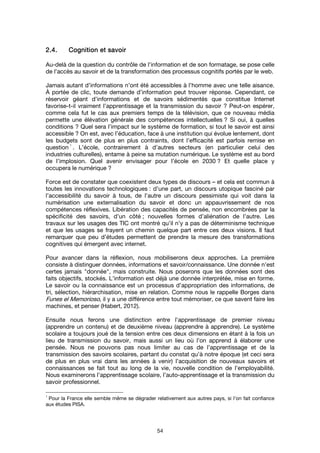 54
2.4.2.4.2.4.2.4. Cognition eCognition eCognition eCognition et savoirt savoirt savoirt savoir
Au-delà de la question du contrôle de l'information et de son formatage, se pose celle
de l'accès au savoir et de la transformation des processus cognitifs portés par le web.
Jamais autant d’informations n’ont été accessibles à l’homme avec une telle aisance.
À portée de clic, toute demande d’information peut trouver réponse. Cependant, ce
réservoir géant d’informations et de savoirs sédimentés que constitue Internet
favorise-t-il vraiment l’apprentissage et la transmission du savoir ? Peut-on espérer,
comme cela fut le cas aux premiers temps de la télévision, que ce nouveau média
permette une élévation générale des compétences intellectuelles ? Si oui, à quelles
conditions ? Quel sera l’impact sur le système de formation, si tout le savoir est ainsi
accessible ? On est, avec l’éducation, face à une institution qui évolue lentement, dont
les budgets sont de plus en plus contraints, dont l’efficacité est parfois remise en
question
1
. L’école, contrairement à d’autres secteurs (en particulier celui des
industries culturelles), entame à peine sa mutation numérique. Le système est au bord
de l’implosion. Quel avenir envisager pour l’école en 2030 ? Et quelle place y
occupera le numérique ?
Force est de constater que coexistent deux types de discours – et cela est commun à
toutes les innovations technologiques : d’une part, un discours utopique fasciné par
l’accessibilité du savoir à tous, de l’autre un discours pessimiste qui voit dans la
numérisation une externalisation du savoir et donc un appauvrissement de nos
compétences réflexives. Libération des capacités de pensée, non encombrées par la
spécificité des savoirs, d’un côté ; nouvelles formes d’aliénation de l’autre. Les
travaux sur les usages des TIC ont montré qu’il n’y a pas de déterminisme technique
et que les usages se frayent un chemin quelque part entre ces deux visions. Il faut
remarquer que peu d’études permettent de prendre la mesure des transformations
cognitives qui émergent avec internet.
Pour avancer dans la réflexion, nous mobiliserons deux approches. La première
consiste à distinguer données, informations et savoir/connaissance. Une donnée n’est
certes jamais "donnée", mais construite. Nous poserons que les données sont des
faits objectifs, stockés. L’information est déjà une donnée interprétée, mise en forme.
Le savoir ou la connaissance est un processus d’appropriation des informations, de
tri, sélection, hiérarchisation, mise en relation. Comme nous le rappelle Borges dans
Funes el Memorioso, il y a une différence entre tout mémoriser, ce que savent faire les
machines, et penser (Habert, 2012).
Ensuite nous ferons une distinction entre l’apprentissage de premier niveau
(apprendre un contenu) et de deuxième niveau (apprendre à apprendre). Le système
scolaire a toujours joué de la tension entre ces deux dimensions en étant à la fois un
lieu de transmission du savoir, mais aussi un lieu où l’on apprend à élaborer une
pensée. Nous ne pouvons pas nous limiter au cas de l’apprentissage et de la
transmission des savoirs scolaires, partant du constat qu’à notre époque (et ceci sera
de plus en plus vrai dans les années à venir) l’acquisition de nouveaux savoirs et
connaissances se fait tout au long de la vie, nouvelle condition de l’employabilité.
Nous examinerons l’apprentissage scolaire, l’auto-apprentissage et la transmission du
savoir professionnel.
1
Pour la France elle semble même se dégrader relativement aux autres pays, si l’on fait confiance
aux études PISA.
 