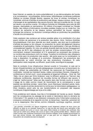 55
Avec Internet, on assiste, du moins potentiellement, à une démocratisation de l’accès
à la connaissance : encyclopédies, dictionnaires, bibliothèques numériques publiques
(Gallica) ou privées (Google Books), espaces de livres et articles numériques ou
numérisés, archives d’articles et productions web (blogs, réseaux sociaux, sites), lieux
d’échanges et de capitalisation des savoirs (forums, faq) sont à portée de clic. Le web
est devenu une archive vivante : 23 millions d’articles sur Wikipedia dans près de 300
langues, réactualisés en permanence, 20 millions d’ouvrages numérisés sur Google
Books, des millions d’informations nouvelles publiées chaque jour en mode flux. Les
moteurs de recherche et les réseaux sociaux permettent de trouver, signaler,
échanger les contenus. La révolution numérique affecte en profondeur les possibilités
d’accès à la connaissance.
Cette explosion des contenus est rendue possible grâce à la contribution d’un plus
grand nombre de personnes à la production des savoirs. Ainsi, l’écriture d’articles
encyclopédiques n’est plus réservée aux seuls experts, pas plus que la publication
d’articles de presse ou de critiques. La production du savoir est également devenue
coopérative et participative. Certes, la logique de la participation n’est pas illimitée et
universellement répartie. On note une grande diversité dans les formes d’engagement
avec plus de 90 % des utilisateurs qui sont de simples consommateurs, 5 % qui
commentent, évaluent transmettent et 2 % seulement qui produisent des contenus.
Le nombre des producteurs croît à la marge. Toutefois la contribution des utilisateurs
ne se limite pas à la production des savoirs : elle porte aussi sur la numérisation, la
mise à disposition, le partage et la promotion. Globalement, les productions des
professionnels se voient enrichies par des productions d’amateurs. Si cette
participation reste marginale, sa diffusion, quant à elle, reconfigure le paysage.
Dans le contexte d’une infrastructure internet ouverte à l’innovation, le web est le
terrain d’expérimentation de formats pédagogiques innovants pour la transmission du
savoir, utilisant les potentialités de l’internet, les ressources de l’hypertexte et du
multimédia : tutoriels qui hybrident textes, vidéos commentées d’écrans, infographie ;
conférences en format court ; cours enregistrés et largement diffusés… Ainsi, les Ted
Talks, mis en place par Chris Anderson, avec la diffusion gratuite sur Ted.com des
meilleures conférences, dessinent de nouvelles formes de diffusion des savoirs. Il
s’agit de "performances" faites par des experts dans des formats courts et vivants.
L’usage de la vidéo comme moyen de transmission de la connaissance a aussi
explosé ces dernières années : savoir-faire, cours théoriques hybridant parole, texte,
supports visuels et animés deviennent la norme pour la transmission pédagogique. La
Khan Academy prend acte de ces transformations en proposant des espaces
numériques d’apprentissage par le jeu et la vidéo
1
.
Trois problèmes sont relevés, tous liés à l’immédiateté de l’accès au savoir. Quelles
sont les conséquences du passage de la rareté à l’abondance dans le domaine de
l’information ? On assiste à une distorsion croissante entre l’information produite (en
croissance constante) et la capacité à la trier, la hiérarchiser, l’assimiler, autrement dit
à se la réapproprier. Des termes comme infobésité, surcharge cognitive, viennent
1
Les grandes universités ont depuis longtemps ouvert largement certains de leurs cours par
diffusion en ligne ou en podcast. Aujourd’hui, un pas de plus est franchi pour permettre à des
étudiants distants de suivre un cours, mais aussi d’être évalués et d’obtenir des certificats. Des
start-ups se créent pour diffuser des cours en ligne à très grande échelle (Mooc : Massive open
online course), avec systèmes d’examens et de correction intégrés. Si les modèles économiques ne
sont pas encore trouvés, ces systèmes vont un pas plus loin en intégrant l’évaluation de
l’acquisition de compétences dans le dispositif.
 