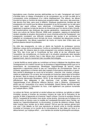 57
équivalence avec d’autres sources sédimentées sur le web, l’enseignant est inscrit
d’emblée dans un réseau d’évaluation et de comparaison qui va bien au-delà de la
comparaison entre professeurs d’un même établissement. Par ailleurs, les élèves
trouvent en ligne un nombre de ressources exceptionnelles : des cours, des exercices,
des devoirs tout faits, sans avoir à réfléchir. Quelques expériences menées par des
enseignants ont montré que les élèves recopiaient ce qu’ils trouvaient sur le web sans
exercer leur esprit critique, sans reformuler. L’immédiateté de l’accès oblige
également à repenser le type de devoirs et d’exercices que l’on donne à faire. Ensuite,
les transformations des pratiques des jeunes générations, massivement impliquées
dans une culture de l’écran (Donnat, 2009) avec navigation, zapping et pluriactivité,
rendent obsolète la situation dominante en cours d’écoute active de l’enseignant. Les
enseignants constatent une difficulté croissante des jeunes à se concentrer et
adaptent en conséquence leurs formats de cours, multipliant les séquences courtes,
les changements. Les élèves supportent de moins en moins bien d’être dans une
posture passive devant le professeur.
Du côté des enseignants, on note un déclin de l’autorité du professeur comme
détenteur unique de la connaissance. Il entre en compétition avec le savoir sédimenté
dans le web. On observe dans le corps enseignant une certaine résistance à l’égard
des TICs, liée d’une part à l’incertitude de leur utilité et de leur efficacité pour
l’acquisition de compétences, et d’autre part à la situation paradoxale dans laquelle
peuvent se trouver certains face à des élèves plus compétents qu’eux, du moins
apparemment, dans le maniement des nouvelles technologies.
L’accès facilité au savoir grâce au numérique va forcer à déplacer les équilibres dans
l’enseignement et à mettre l’accent sur le processus d’apprentissage plutôt que sur la
transmission de connaissances. Développer l’apprentissage de second niveau
(apprendre à apprendre) prend le pas sur l’acquisition de connaissances. Dans ce
contexte, apprendre à s’orienter dans des masses d’informations deviendra un savoir-
faire central à développer au cours de la formation : chercher, trier, évaluer, critiquer,
mettre en application. En ce sens, les humanités ont toute leur place dans la formation
de demain, dans la mesure où elles visent à former des citoyens éveillés et soucieux
d’une bonne démocratie (Nussbaum, 2010). Si les sciences humaines peuvent plus
difficilement être déléguées à des machines, c’est qu’elles reposent sur
l’apprentissage d’une démarche réflexive (lecture, mise à distance, comparaison)
plutôt que sur l’acquisition d’un savoir formalisable. Quand Serres identifie les sept
savoirs nécessaires à l’éducation du futur, c’est également une posture humaniste
qu’il adopte (Morin, 2000).
La culture de l’écran, qui permet un accès ludique aux contenus, qui génère un plaisir
immédiat, pousse à inventer de nouveaux moyens de créer de la motivation et de
susciter le désir d’apprendre et d’exercer l’esprit critique. Comme le souligne Simone
(2012), l’exopedia (la formation hors école via les écrans, dominée par le ludique et la
surface) entre en tension avec le modèle de l’endopedia (formation dans l’école), qui
repose sur l’approfondissement, la structuration, la prise de distance critique. Quels
biais inventer pour recréer de la libido sciendi ? Est-ce que les serious games sont
une voie ? Ces débats ne font que reproduire la tension entre le monde sensible
immédiat et trompeur et le monde de la connaissance et des idées qui force à un
détournement, qui implique effort… une manière de revisiter la philosophie socratique.
 