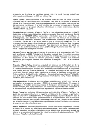 4
prospective sur le champ du numérique depuis 1990. Il a dirigé l'ouvrage collectif Les
dilemmes du numérique paru en 2009 aux éditions Fyp.
DanielDanielDanielDaniel KaplanKaplanKaplanKaplan a étudié l'économie et les sciences politiques avant de fonder l'une des
premières agences de communication interactive en 1986. Il est le cofondateur et le délégué
général de la Fing, qui « produit et partage des idées neuves et actionnables pour anticiper les
transformations numériques». Il a écrit ou dirigé de nombreux ouvrages, parmi lesquels
l'exercice annuel de prospectif Questions Numériques ou encore Informatique, libertés,
identités (éditions Fyp, 2010).
DanielDanielDanielDaniel KofmanKofmanKofmanKofman est professeur à Telecom ParisTech. Il est cofondateur et directeur du LINCS
(Laboratory for Information, Networking and Communication Sciences). Membre du Comité
scientifique de l'OPECST (Office parlementaire d'évaluation des choix scientifiques et
technologiques), son domaine de recherche concerne les réseaux et services de
communication, notamment l'internet du futur, et ses résultats scientifiques les plus importants
concernent l'internet des objets et les réseaux sans fil. Consultant indépendant pour de
grandes entreprises, ayant même été directeur de la technologie de l'une d'elles, il propose
une double vision scientifique et industrielle. Plus récemment, ses travaux ont porté sur
l'évolution des systèmes électriques (smart grid) facilités par l'utilisation des TICs, sujet sur
lequel il propose des paradigmes innovants.
JacquesJacquesJacquesJacques----FrançoisFrançoisFrançoisFrançois MarchandiseMarchandiseMarchandiseMarchandise est directeur de la recherche et de la prospective de la FING,
qu'il a cofondée en 2000. Philosophe de formation, impliqué dans l'innovation numérique
depuis trente ans, il travaille depuis quinze ans sur les stratégies publiques numériques. Il a
coordonné en 2011 l'atelier de réflexion prospective PRISE, consacré aux mutations
numériques, pour l'Agence nationale de la recherche. Il enseigne à l'ENSCI et à l'université
Rennes 2.
FrançoiseFrançoiseFrançoiseFrançoise MassitMassitMassitMassit----FolléaFolléaFolléaFolléa, chercheur-consultant en sciences de l'information et de la
communication, a été professeur à l'École normale supérieure de Lyon, chargée de mission à
la Direction des technologies (ministère de la Recherche), directrice scientifique du programme
Vox Internet. Principal objet de recherche : la dimension sociopolitique des technologies
numériques (usages, espace public, régulations techniques et juridiques, gouvernance de
l’internet, internet du futur). Dernière publication : Normative Experience in Internet Politics (dir,
avec C. Méadel et L. Monnoyer-Smith), préface de Mireille Delmas-Marty, Presses de l’École
des Mines, Paris, février 2012.
CharlesCharlesCharlesCharles NépoteNépoteNépoteNépote est directeur du programme Open Data et Infolab à la FING, dont il anime la
participation au programme européen HOMER et au projet ANR Datalift. Ethnologue et
sociologue de formation, ancien responsable de l'innovation e-business dans une grande
société financière, il est impliqué depuis dix ans dans le développement d'outils collaboratifs et
le web sémantique. Il a précédemment dirigé le programme Identités actives de la FING.
Gérard PogorelGérard PogorelGérard PogorelGérard Pogorel est professeur d'économie et de gestion (émérite) à Télécom ParisTech. Il a
publié de nombreux articles, livres et rapports sur l'économie des réseaux, en particulier :
l'Espace européen du haut débit mobile, un livre de référence sur la gestion du spectre radio. Il
participe aux travaux des autorités gouvernementales et de réglementation dans de nombreux
pays. Gérard Pogorel a été cofondateur, président et rapporteur des Conférences européennes
sur la gestion du spectre radio à Bruxelles, et président de comités d'évaluation successifs du
programme cadre de recherche européen.
PatrickPatrickPatrickPatrick WaelbroeckWaelbroeckWaelbroeckWaelbroeck est maître de conférences à Télécom ParisTech au département Sciences
économiques et sociales. Il y enseigne l'économie industrielle et l'économétrie. Ses recherches
actuelles portent sur une approche à la fois pratique, scientifique et empirique du piratage sur
internet et la protection technologique des industries créatives. Il préside actuellement l'EPIP
(European Policy for Intellectual Property).
 