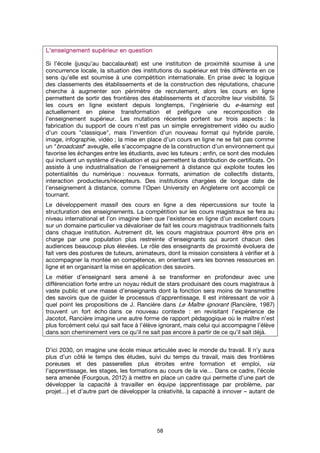58
LLLL'enseignement supérieur en question'enseignement supérieur en question'enseignement supérieur en question'enseignement supérieur en question
Si l’école (jusqu’au baccalauréat) est une institution de proximité soumise à une
concurrence locale, la situation des institutions du supérieur est très différente en ce
sens qu’elle est soumise à une compétition internationale. En prise avec la logique
des classements des établissements et de la construction des réputations, chacune
cherche à augmenter son périmètre de recrutement, alors les cours en ligne
permettent de sortir des frontières des établissements et d’accroître leur visibilité. Si
les cours en ligne existent depuis longtemps, l’ingénierie du e-learning est
actuellement en pleine transformation et préfigure une recomposition de
l’enseignement supérieur. Les mutations récentes portent sur trois aspects : la
fabrication du support de cours n’est pas un simple enregistrement vidéo ou audio
d’un cours "classique", mais l’invention d’un nouveau format qui hybride parole,
image, infographie, vidéo ; la mise en place d’un cours en ligne ne se fait pas comme
un "broadcast" aveugle, elle s’accompagne de la construction d’un environnement qui
favorise les échanges entre les étudiants, avec les tuteurs ; enfin, ce sont des modules
qui incluent un système d’évaluation et qui permettent la distribution de certificats. On
assiste à une industrialisation de l’enseignement à distance qui exploite toutes les
potentialités du numérique : nouveaux formats, animation de collectifs distants,
interaction producteurs/récepteurs. Des institutions chargées de longue date de
l’enseignement à distance, comme l’Open University en Angleterre ont accompli ce
tournant.
Le développement massif des cours en ligne a des répercussions sur toute la
structuration des enseignements. La compétition sur les cours magistraux se fera au
niveau international et l’on imagine bien que l’existence en ligne d’un excellent cours
sur un domaine particulier va dévaloriser de fait les cours magistraux traditionnels faits
dans chaque institution. Autrement dit, les cours magistraux pourront être pris en
charge par une population plus restreinte d’enseignants qui auront chacun des
audiences beaucoup plus élevées. Le rôle des enseignants de proximité évoluera de
fait vers des postures de tuteurs, animateurs, dont la mission consistera à vérifier et à
accompagner la montée en compétence, en orientant vers les bonnes ressources en
ligne et en organisant la mise en application des savoirs.
Le métier d’enseignant sera amené à se transformer en profondeur avec une
différenciation forte entre un noyau réduit de stars produisant des cours magistraux à
vaste public et une masse d’enseignants dont la fonction sera moins de transmettre
des savoirs que de guider le processus d’apprentissage. Il est intéressant de voir à
quel point les propositions de J. Rancière dans Le Maître ignorant (Rancière, 1987)
trouvent un fort écho dans ce nouveau contexte : en revisitant l’expérience de
Jacotot, Rancière imagine une autre forme de rapport pédagogique où le maître n’est
plus forcément celui qui sait face à l’élève ignorant, mais celui qui accompagne l’élève
dans son cheminement vers ce qu’il ne sait pas encore à partir de ce qu’il sait déjà.
D’ici 2030, on imagine une école mieux articulée avec le monde du travail. Il n’y aura
plus d’un côté le temps des études, suivi du temps du travail, mais des frontières
poreuses et des passerelles plus étroites entre formation et emploi, via
l’apprentissage, les stages, les formations au cours de la vie… Dans ce cadre, l’école
sera amenée (Fourgous, 2012) à mettre en place un cadre qui permette d’une part de
développer la capacité à travailler en équipe (apprentissage par problème, par
projet…) et d’autre part de développer la créativité, la capacité à innover – autant de
 